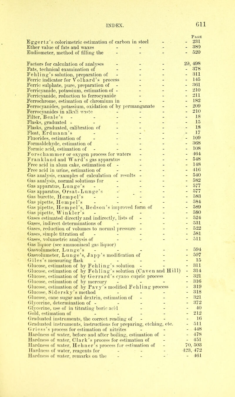 Page Eggertz’s colorimetric estimation of carbon in steel - - 23 L Ether value of fats and waxes - 389 Eudiometer, method of filling the 520 Eactors for calculation of analyses - - 29, 498 Eats, technical examination of - - - - 378 Eehling’s solution, preparation of - - - - 311 Eerric indicator for Yolhard’s process - 145 Eerric sulphate, pure, preparation of - - - 361 Eerricyanide, potassium, estimation of - - - - 210 Eerricyanide, reduction to ferrocyanide - - - 211 Eerrochrome, estimation of chromium in 182 Eerrocyanides, potassium, oxidation of by permanganate - - 209 Eerrocyanides in alkali waste - - - - 210 Eilter, Beale’s - - - - - - 18 Elasks, graduated - - - - - -15 Elasks, graduated, calibration of - - - - 18 Eloat, Erdmann’s - - - - - 17 Eluorides, estimation of - - - - 109 Formaldehyde, estimation of - 368 Eormie acid, estimation of - - - - - 108 Eorschammer or oxygen process for waters - 464 Erankland and Ward’s gas apparatus - 548 Eree acid in alum cake, estimation of - - - - 148 Eree acid in urine, estimation of - - 416 Gas analysis, examples of calculation of results - 540 Gas analysis, normal solutions for - - 582 Gas apparatus, Lunge’s ----- 577 Gas apparatus, Orsat-Lunge’s • : - - - 577 Gas burette, Hemp el’s ----- 583 Gas pipette, Hempel’s ----- 584 Gas pipette, Hempel’s, Bed son’s improved form of - - 589 Gas pipette, Winkler’s ----- 580 Gases estimated directly and indirectly, lists of - - - 524 Gases, indirect determinations of - - - - 531 Gases, reduction of volumes to normal pressure - - - 522 Gases, simple titration of - - - - - 581 Gases, volumetric analysis of - 511 Gas liquor (see ammoniacal gas liquor) Gasvolumeter, Lunge’s ----- 594 Gasvolumeter, Lunge’s, Japp’s modification of - - 597 Giles’s measuring flask - - - - - 15 Glucose, estimation of by Eehling’s solution - - - 311 Glucose, estimation of by Eehling’s solution (Caven and Hill) - 314 Glucose, estimation of by Gerrard’s cyano cupric process - 321 Glucose, estimation of by mercury - - - - 316 Glucose, estimation of by Pavy’s modified Eehling process - 319 Glucose, Sidersky’s method - 318 Glucose, cane sugar and dextrin, estimation of - - - 321 Glycerine, determination of - - - - - 372 Glycerine,, use of in titrating boric acid - - - 40 Gold, estimation of - - - - - 212 Graduated instruments, the correct reading of - - - 16 Graduated instruments, instructions for preparing, etching, etc. - 511 Griess’s process for estimation of nitrites - 448 Hardness of water, before and after boiling, estimation of - - 478 Hardness of water, Clark’s process for estimation of - - 451 Hardness of water, Hehner^s process for estimation of - 70, 503 Hardness of water, reagents for - - - 423, 472 Hardness of water, remarks on the - - - - 461