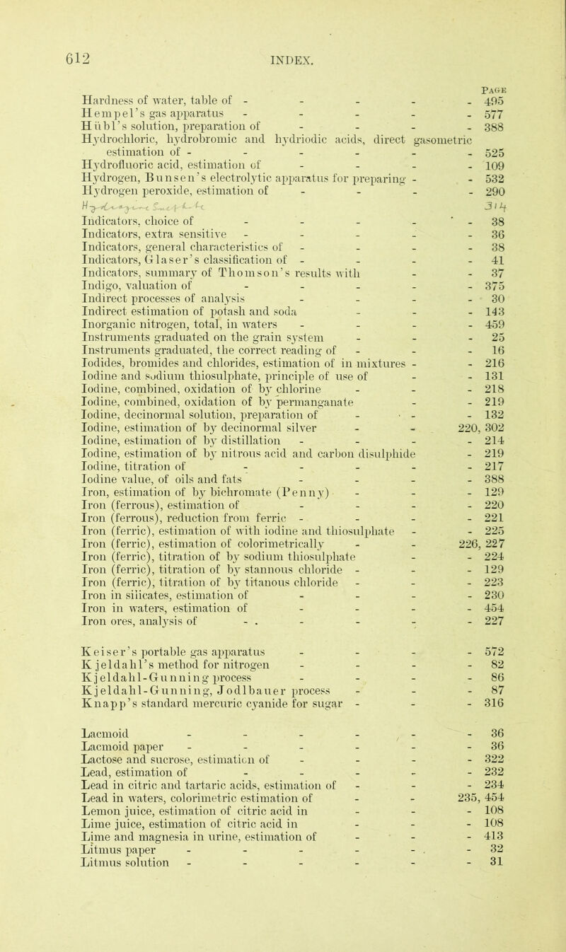 Page Hardness of water, table of - - - - - 495 Hem pel’s gas apparatus - 577 H ii b 1’s solution, preparation of - 388 Hydrochloric, hydrobromic and. hydriodic acids, direct gasometric estimation of - - - - - - 525 Hydrofluoric acid, estimation of - - - 109 Hydrogen, Bunsen’s electrolytic apparatus for preparing - - 532 Hydrogen peroxide, estimation of - - - 290 Indicators, choice of - - - 38 Indicators, extra sensitive - - - - 36 Indicators, general characteristics of - - 38 Indicators, Glaser’s classification of - - - 41 Indicators, summary of Thomson’s results with - 37 Indigo, valuation of - - - - - 375 Indirect processes of analysis - - - 30 Indirect estimation of potash and soda - - - 143 Inorganic nitrogen, total, in waters - 459 Instruments graduated on the grain system - - 25 Instruments graduated, the correct reading of - 16 Iodides, bromides and chlorides, estimation of in mixtures - - 216 Iodine and sodium thiosulphate, principle of use of - 131 Iodine, combined, oxidation of by chlorine - 218 Iodine, combined, oxidation of by permanganate - - 219 Iodine, decinormal solution, preparation of - - - 132 Iodine, estimation of by decinormal silver - - 220, 302 Iodine, estimation of by distillation - - - - 214 Iodine, estimation of bj’ nitrous acid and carbon disulphide - 219 Iodine, titration of _____ 217 Iodine value, of oils and fats - 388 Iron, estimation of by bichromate (Penny) - 129 Iron (ferrous), estimation of - - - - 220 Iron (ferrous), reduction from ferric - - - - 221 Iron (ferric), estimation of with iodine and thiosulphate - - 225 Iron (ferric), estimation of colorimetrically - - 226, 227 Iron (ferric), titration of by sodium thiosulphate - - 224 Iron (ferric), titration of by stannous chloride - 129 Iron (ferric), titration of b}r tftanous chloride - 223 Iron in silicates, estimation of 230 Iron in waters, estimation of 454 Iron ores, analysis of - . - - - - 227 Reiser’s portable gas apparatus Kjeldahl’s method for nitrogen Kj eldahl-Gunning process Kjeldahl-Gunning, Jodlbauer process Knapp’s standard mercuric cyanide for sugar - 572 - 82 - 86 - 87 - 316 Lacmoid - - - - 36 Lacmoid paper - - - - - 36 Lactose and sucrose, estimation of - - - 322 Lead, estimation of _ _ - - 232 Lead in citric and tartaric acids, estimation of - - 234 Lead in waters, colorimetric estimation of - 235,454 Lemon juice, estimation of citric acid in - - - 108 Lime juice, estimation of citric acid in - - - 108 Lime and magnesia in urine, estimation of - - - 413 Litmus paper - - - - - . - 32 Litmus solution - - - - - -31