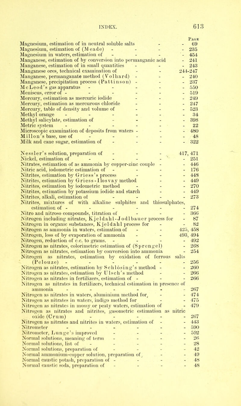 Magnesium, estimation of in neutral soluble salts Magnesium, estimation of (M eade) Magnesium in waters, estimation of - Manganese, estimation of by conversion into permanganic acid Manganese, estimation of in small quantities Manganese ores, technical examination of Manganese, permanganate method (Volhard) - Manganese, precipitation process (Pattinson) - McLeod’s gas apparatus - Meniscus, error of - Mercury, estimation as mercuric iodide Mercury, estimation as mercurous chloride Mercury, table of density and volume of Methyl orange ----- Methyl salicylate, estimation of Metric system - Microscopic examination of deposits from waters - Mill on’s base, use of - Milk and cane sugar, estimation of - Page - 69 - 235 - 454 - 241 - 243 244-247 - 240 - 237 - 550 - 519 - 249 - 247 - 523 - 34 - 398 - 22 - 480 - 48 - 322 Nessler’s solution, preparation of - - - 417, Nickel, estimation of - - - - ‘ - Nitrates, estimation of as ammonia by copper-zinc couple - Nitric acid, iodometric estimation of - Nitrites, estimation by Griess’s process - Nitrites, estimation by Griess-Ilosvay method Nitrites, estimation by iodometric method - Nitrites, estimation by potassium iodide and starch Nitrites, alkali, estimation of - Nitrites, mixtures of with alkaline sulphites and thiosulphates, estimation of - Nitro and nitroso compounds, titration of - N itrogen including nitrates, Kjeldahl-Jodlbauer process for Nitrogen in organic substances, Kjeldahl process for Nitrogen as ammonia in waters, estimation of - - 425, Nitrogen, loss of by evaporation of ammonia - - 493, Nitrogen, reduction of c.c. to grams. - Nitrogen as nitrates, colorimetric estimation of (Sprengel) Nitrogen as nitrates, estimation by conversion into ammonia Nitrogen as nitrates, estimation by oxidation of ferrous salts (Pelouze)- Nitrogen as nitrates, estimation by Schlosing’s method - Nitrogen as nitrates, estimation by Ulsch’s method Nitrogen as nitrates in fertilizers, estimation of - - Nitrogen as nitrates in fertilizers, technical estimation in presence of ammonia ------ Nitrogen as nitrates in waters, aluminium method for, Nitrogen as nitrates in waters, indigo method for Nitrogen as nitrates in mossy.or peaty waters, estimation of Nitrogen as nitrates and nitrites, gasometric estimation as nitric oxide (Crum) Nitrogen as nitrates and nitrites in waters, estimation of Nitrometer ------ Nitrometer, Lunge’s improved - Normal solutions, meaning of term - Normal solutions, list of - Normal solutions, preparation of - Normal ammonium-copper solution, preparation of. Normal caustic potash, preparation of - Normal caustic soda, preparation of - 471 251 446 176 448 449 270 449 273 274 366 87 82 , 458 , 494 492 268 254 256 260 266 266 267 474 475 479 267 443 590 592 26 28 42 49 48 48