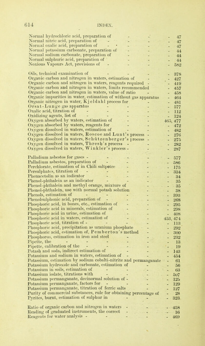 Normal hydrochloric acid, preparation of 47 Normal nitric acid, preparation of - - - 47 Normal oxalic acid, preparation of . 47 Normal potassium carbonate, preparation of - - - 44 Normal sodium carbonate, preparation of - - .44 Normal sulphuric acid, preparation of - _ .44 Noxious Vapours Act, provisions of - - _ 582 Oils, technical examination of Organic carbon and nitrogen in waters, estimation of Organic carbon and nitrogen in waters, reagents required - Organic carbon and nitrogen in waters, limits recommended Organic carbon and nitrogen in waters, value of ratio Organic impurities in water, estimation of without gas apparatus Organic nitrogen in water, Kj eldalil process for Orsat-Lunge gas apparatus - Oxalic acid, titration of - - - Oxidizing agents, list of - Oxygen absorbed by waters, estimation of - Oxygen absorbed by waters, reagents for Oxygen dissolved in waters, estimation of - Oxygen dissolved in waters, Roscoe and bunt’s process - Oxygen dissolved in waters, Schutzenberger’s process - Oxygen dissolved in waters, Thresh’s process - Oxygen dissolved in waters, Winkler’s process - - 378 - 427 ‘ - 419 - 457 - 458 - 464 - 481 - 577 - 112 - 124 465, 477 - 472 - 482 - 276 - 275 - 282 - 287 Palladium asbestos for gases - Palladium asbestos, preparation of - Perchlorate, estimation of in Chili saltpetre Persulphates, titration of - Phenacetolin as an indicator Phenol-phthalein as an indicator Phenol-phthalein and methyl orange, mixture of Phenol-phthalein, use with jiormal potash solution Phenols, estimation of - Phenolsulphonic acid, preparation of - Phosphoric acid, in bones, etc., estimation of - Phosphoric acid in minerals, estimation of - Phosphoric acid in urine, estimation of Phosphoric acid in waters, estimation of Phsophoric acid, titration of - Phosphoric acid, precipitation as uranium phosphate Phosphoric acid, estimation of, Pemberton’s method Phosphorus, estimation in iron and steel Pipette, the _____ Pipette, calibration of the - Potash and soda? indirect estimation of Potassium and sodium in waters, estimation of - Potassium, estimation by sodium cobalti-nitrite and permanganate Potassium hydroxide and carbonate, estimation of Potassium in soils, estimation of - Potassium iodate, titrations with - - - Potassium permanganate, decinormal solution of - Potassium permanganate, factors for - Potassium permanganate, titration of ferric salts Purity of commercial substances, rule for obtaining percentage of Pyrites, burnt, estimation of sulphur in - 577 - 586 - 175 - 334 - 34 - 35 - 35 - 38 - 393 - 268 t 295 - 298 - 408 453, 474 - 113 - 292 - 300 - 232 - 13 - 19 - 143 - 454 - 61 - 56 - 63 - 5u7 - 125 - 129 - 127 - 28 - 323 Ratio of organic carbon and nitrogen in waters - - _ 458 Reading of graduated instruments, the correct - - - 16 Reagents for water analysis - - - _ 469