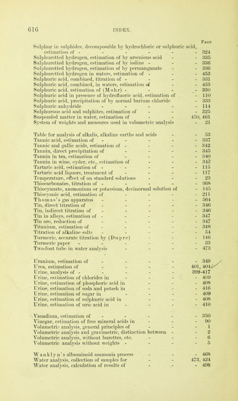 Page Sulphur in sulphides, decomposable by hydrochloric or sulphuric acid, estimation of - - - - - - 324 Sulphuretted hydrogen, estimation of by arsenious acid - - 335 Sulphuretted hydrogen, estimation of by iodine - 336 Sulphuretted 113'drogen, estimation of b}r permanganate - - 336 Sulphuretted hydrogen in waters, estimation of - - - 453 Sulphuric acid, combined, titration of - - - - 331 Sulphuric acid, combined, in waters, estimation of 453 Sulphuric acid, estimation of (Mohr) - - - - 330 Sulphuric acid in presence of hydrofluoric acid, estimation of - 110 Sulphuric acid, precipitation of by normal barium chloride - 333 Sulphuric anh}rdride - - - - - 114 Sulphurous acid and sulphites, estimation of - - - 325 Suspended matter in water, estimation of - - 450, 461 System of weights and measures used in volumetric anal}rsis - 21 Table for analysis of alkalis, alkaline earths and acids Tannic acid, estimation of - Tannic and gallic acids, estimation of - Tannin, direct precipitation of Tannin in tea, estimation of - Tannin in wine, cyder, etc., estimation of Tartaric acid, estimation of - - - Tartaric acid liquors, treatment of - Temperature, effect of on standard solutions Tliiocarbonates, titration of - Thiocyanate, ammonium or potassium, decinormal solution of Thiocyanic acid, estimation of - - - T h o m a s5 s gas apparatus Tin, direct titration of - Tin, indirect titration of - Tin in alloys, estimation of - Tin ore, reduction of Titanium, estimation of - Titration of alkaline salts Turmeric, accurate titration bjr (Dupre) Turmeric paper - Two-foot tube in water analysis - 53 337 342 345 340 342 115 117 23 368 145 211 564 346 346 347 347 348 54 146 33 473 Uranium, estimation of Urea, estimation of Urine, analysis of - Urine, estimation of chlorides in Urine, estimation of phosphoric acid in Urine, estimation of soda and potash in Urine, estimation of sugar in Urine, estimation of sulphuric acid in Urine, estimation of uric acid in - 349 401, 404X 399-417 - 400 - 408 - 416 - 409 - 408 - 410 Vanadium, estimation of - - - - - 350 Vinegar, estimation of free mineral acids in - - - 90 Volumetric analysis, general principles of - - - 1 Volumetric analysis and gravimetric, distinction between - - 2 Volumetric analysis, without burettes, etc. - - - 6 Volumetric analysis without weights - - - - 5 - 468 473, 424 - 498 Wankly n’s albuminoid ammonia process Water analysis, collection of samples for Water analysis, calculation of results of
