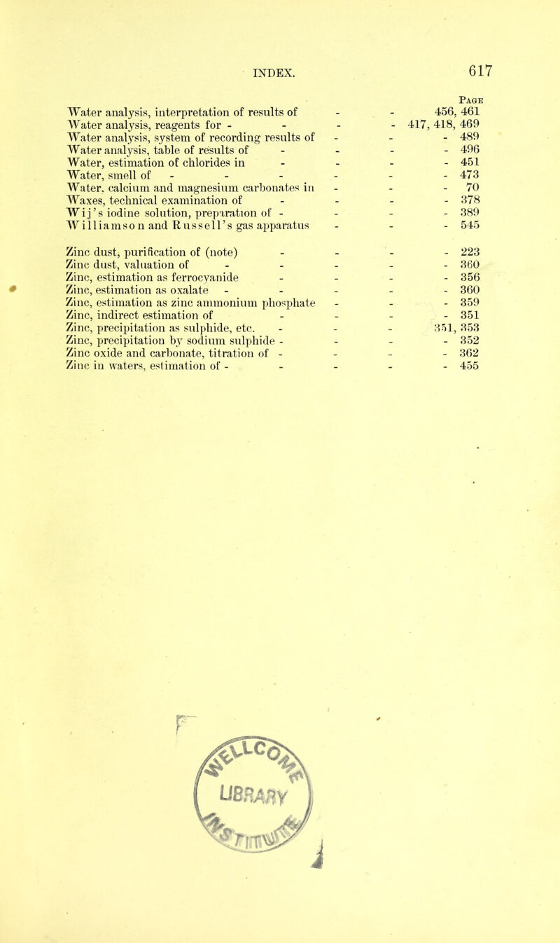 Water analysis, interpretation of results of - - 456, Water analysis, reagents for - 417, 418, Water analysis, system of recording results of - Water analysis, table of results of - Water, estimation of chlorides in - Water, smell of - Water, calcium and magnesium carbonates in - Waxes, technical examination of- Wij’s iodine solution, preparation of - Williamson and Russell’s gas apparatus - Zinc dust, purification of (note) Zinc dust, valuation of - Zinc, estimation as ferrocyanide - Zinc, estimation as oxalate ----- Zinc, estimation as zinc ammonium phosphate - Zinc, indirect estimation of - Zinc, precipitation as sulphide, etc. - - - 351, Zinc, precipitation by sodium sulphide - Zinc oxide and carbonate, titration of - Zinc in waters, estimation of - r Page , 461 469 489 496 451 473 70 378 389 545 223 360 356 360 359 351 353 352 362 455