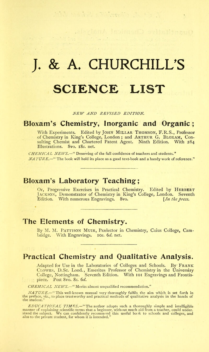 SCIENCE LIST NEW AND REVISED EDITION. Bloxam’s Chemistry, Inorganic and Organic; With Experiments. Edited by John Millar Thomson, F.R.S., Professor of Chemistry in King’s College, London ; and Arthur G. Bloxam, Con- sulting Chemist and Chartered Patent Agent. Ninth Edition. With 284 Illustrations. 8vo. i8j. net. CHEMICAL NEWS.—“ Deserving of the full confidence of teachers and students.’* NA TURE.—“ The book will hold its place as a good text-book and a handy work of reference,” Bloxam’s Laboratory Teaching; Or, Progressive Exercises in Practical Chemistry. Edited by Herbert Jackson, Demonstrator of Chemistry in King’s College, London. Seventh Edition. With numerous Engravings. 8vo. [In the press. The Elements of Chemistry. By M. M. Pattison Muir, Prselector in Chemistry, Caius College, Cam- bridge. With Engravings. 10s. 6d. net. Practical Chemistry and Qualitative Analysis. Adapted for Use in the Laboratories of Colleges and Schools. By 'Frank Clowes, D.Sc. Lond., Emeritus Professor of Chemistry in the Universiry College, Nottingham. Seventh Edition. With 101 Engravings and Frontis- piece. Post 8vo. 8j-. 6d. CHEMICAL NEWS.—“ Merits almost unqualified recommendation.” NA TURE.—“ This well-known manual very thoroughly fulfils the aim which is set forth in the preface, viz., to place trustworthy and practical methods of qualitative analysis in the hands of the student.” EDUCATIONAL TIMES.—“The author adopts such a thoroughly simple and intelligible manner of explaining scientific terms that a beginner, without much aid from a teacher, could under, stand the subject. We can confidently recommend this useful book to schools and colleges, and also to the private student, for whom it is intended.”
