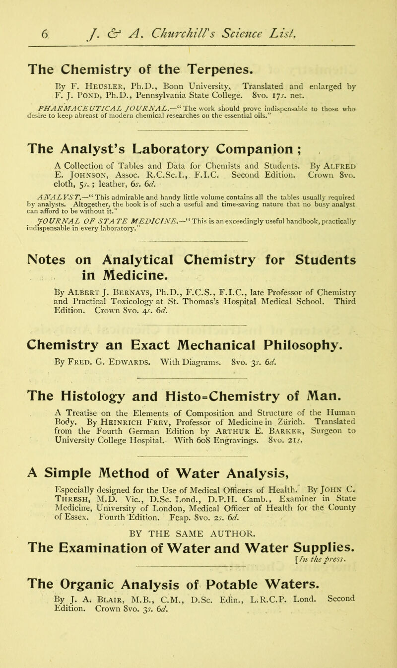 The Chemistry of the Terpenes. By F. Heusler, Pb.D., Bonn University, Translated and enlarged by F. J. Pond, Ph.D., Pennsylvania State College. 8vo. 17.L net. PHARMACEUTICAL JOURNAL.—“ The work should prove indispensable to those who desire to keep abreast of modern chemical researches on the essential oils.” The Analyst’s Laboratory Companion; A Collection of Tables and Data for Chemists and Students. By Alfred E. Johnson, Assoc. R.C.Sc.I., F.I.C. Second Edition. Crown 8vo. cloth, 5jv ; leather, 6s. 6d. ANALYST.—“This admirable and handy little volume contains all the tables usually required by analysts. Altogether, the book is of such a useful and time-saving nature that no busy analyst can afford to be without it.” JOURNAL OF ST A TE MEDICINE.—“This is an exceedingly useful handbook, practically indispensable in every laboratory.” Notes on Analytical Chemistry for Students in Medicine. By Albert J. Bernays, Ph.D., F.C.S., F.I.C., late Professor of Chemistry and Practical Toxicology at St. Thomas’s Hospital Medical School. Third Edition. Crown 8vo. 4-r. 6d. Chemistry an Exact Mechanical Philosophy. By Fred. G. Edwards. With Diagrams. 8vo. 3.5-. 6d. The Histology and Histo=Chemistry of Man. A Treatise on the Elements of Composition and Structure of the Human Body. By Heinrich Frey, Professor of Medicine in Zurich. Translated from the Fourth German Edition by Arthur E. Barker, Surgeon to University College Hospital. With 608 Engravings. 8vo. 21 s. A Simple Method of Water Analysis, Especially designed for the Use of Medical Officers of Health. By John C. Thresh, M.D. Vic., D.Sc. Lond., D.P.H. Camb., Examiner in State Medicine, University of London, Medical Officer of Health for the County of Essex. Fourth Edition. Fcap. 8vo. 2s. 6d. BY THE SAME AUTHOR. The Examination of Water and Water Supplies. [In the press. The Organic Analysis of Potable Waters. By J. A. Blair, M.B., C.M., D.Sc. Ed'in., L.R.C.P. Lond. Second Edition. Crown 8vo. y. 6d.