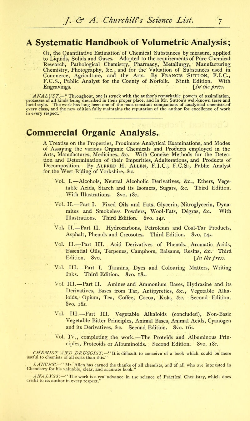 A Systematic Handbook of Volumetric Analysis; Or, the Quantitative Estimation of Chemical Substances by measure, applied to Liquids, Solids and Gases. Adapted to the requirements of Pure Chemical Research, Pathological Chemistry, Pharmacy, Metallurgy, Manufacturing Chemistry, Photography, &c., and for the'Valuation of Substances used in Commerce, Agriculture, and the Arts. By Francis Sutton, F.I.C., F.C.S., Public Analyst for the County of Norfolk. Ninth Edition. With Engravings. [fu the press. ANALYST.—“ Throughout, one is struck with the author’s remarkable powers of assimilation, processes of all kinds being described in their proper place, and in Mr. Sutton’s well-known terse and lucid style. The work has long been one of the most constant companions of analytical chemists of every class, and the new edition fully maintains the reputation of the author for excellence of work in every respect.” Commercial Organic Analysis. A Treatise on the Properties, Proximate Analytical Examinations, and Modes of Assaying the various Organic Chemicals and Products employed in the Arts, Manufactures, Medicines, &c. With Concise Methods for the Detec- tion and Determination of their Impurities, Adulterations, and Products of Decomposition. By Alfred H. Allen, F.I.C.i F.C.S., Public Analyst for the West Riding of Yorkshire, &c. Vol. I.—Alcohols, Neutral Alcoholic Derivatives, &c., Ethers, Vege- table Acids, Starch and its Isomers, Sugars, &c. Third Edition. With Illustrations. 8vo. i8j. Vol. II.—Part I. Fixed Oils and Fats, Glycerin, Nitroglycerin, Dyna- mites and Smokeless Powders, Wool-Fats, Degras, See. With Illustrations. Third Edition. 8vo. 14.SV Vol. II.—Part II. Hydrocarbons, Petroleum and Coal-Tar Products, Asphalt, Phenols and Creosotes. Third Edition. 8vo. 145-. Vol. II.— Part III. Acid Derivatives of Phenols, Aromatic Acids, Essential Oils, Terpenes, Camphors, Balsams, Resins, &c. Third Edition. 8vo. \In the press. Vol. III.—Part I. Tannins, Dyes and Colouring Matters, Writing Inks. Third Edition. 8vo. 18s. Vol. III.—Part II. Amines and Ammonium Bases, Hydrazine and its Derivatives, Bases from Tar, Antipyretics, &c., Vegetable Alka- loids, Opium, Tea, Coffee, Cocoa, Kola, &c. Second Edition. 8vo. i8j. Vol. III.—Part III. Vegetable Alkaloids (concluded), Non-Basic Vegetable Bitter Principles, Animal Bases, Animal Acids, Cyanogen and its Derivatives, &c. Second Edition. 8vo. 16s. Vol. IV., completing the work.—The Proteids and Albuminous Prin- ciples, Proteoids or Albuminoids. Second Edition. 8vo. i8i-. CHEMIST AND DRUGGIST.—^ It is difficult to conceive of a book which could be more useful to chemists of all sorts than this.” LANCET.—“ Mr. Allen has earned the thanks of all chemists, ancl of all who are interested in Chemistry for his valuable, clear, and accurate book,” ANALYST.—“The work is a real advance in tne science of Practical Chemistry, which does credit to its author in every respect.”