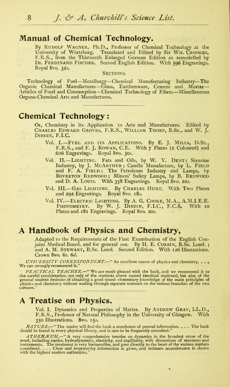 Manual of Chemical Technology. By Rudolf Wagner, Ph.D., Professor of Chemical Technology at the University of Wurtzburg. Translated and Edited by Sir Wm. Crookes, F.R.S., from the Thirteenth Enlarged German Edition as remodelled by Dr. Ferdinand Fischer. Second English Edition. With 596 Engravings. Royal 8vo. 32s. Sections. Technology of Fuel—Metallurgy—Chemical Manufacturing Industry—The Organic Chemical Manufactures—Glass, Earthenware, Cement and Mortar— Articles of Food and Consumption—Chemical Technology of Fibres—Miscellaneous Organo-Chemical Arts and Manufactures. Chemical Technology: Or, Chemistry in its Application to Arts and Manufactures. Edited by Charles Edward Groves, F.R.S., William Thorp, B.Sc., and W. J. Dibdin, F.I.C. Vol. I.—Fuel and its Applications. By E. J. Mills, D.Sc., F.R.S., and F. J. Rowan, C.E. With 7 Plates (2 Coloured) and .606 Engravings. Royal 8vo. 30^. Vol. II.—Lighting. Fats .and Oils, by W. Y. Dent; Stearine Industry, by J. McArthur; Candle Manufacture, by L. Field and F. A. Field; The Petroleum Industry and Lamps, by Boverton Redwood ; Miners’ Safety Lamps, by B. Redwood and D. A. Louis. With 358 Engravings. Royal 8vo. 20s. Vol. III.—Gas Lighting. By Charles Hunt. With Two Plates and 292 Engravings. Royal 8vo. 18^. Vol. IV.—Electric Lighting. By A. G. Cooke, M.A., A.M.I.E.E. Photometry. By W. J. Dibdin, F.I.C., F.C.S. With 10 Plates and 181 Engravings. Royal 8vo. 20s. A Handbook of Physics and Chemistry, Adapted to the Requirements of the First Examination of the English Con- joint Medical Board, and for general use. By H. E. Corbin, B.Sc. Lond. ; and A. M. Stewart, B.Sc. Lond. Second Edition. With 126 Illustrations. Crown 8vo. 6s. 6d. UNIVERSITY CORRESPONDENT.—“ An excellent course of physics and chemistry. . . • We can strongly recommend it.” PRACTICAL TEACHER.—“ We are much pleased with the book, and we recommend it to the careful consideration, not only of the students above named (medical students), but also of the general student desirous of obtaining a good sound elementary knowledge of the main principles of physics and chemistry without wading through separate manuals on the various branches of the two sciences.” A Treatise on Physics. Vol. I. Dynamics and Properties of Matter. By Andrew Gray, LL.D., F.R.S., Professor of Natural Philosophy in the University of Glasgow. With 350 Illustrations. 8vo. 15^, NA TURE.—“ The reader will find the book a storehouse of general information. . . . The book should be found in every physical library, and is sure to be frequently consulted.” ATHENAEUM.—“ A very comprehensive treatise on dynamics in the broadest sense of the word, including statics, hydrodynamics, elasticity, and capillarity, with discussions of measures and instruments. The treatment is very businesslike, and goes directly to the heart of the various matters considered. . . . Clear and trustworthy information is given, and intimate acquaintance is shown with the highest modern authorities.”
