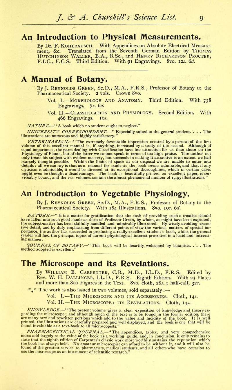 An Introduction to Physical Measurements. By Dr. F. Kohlrausch. With Appendices on Absolute Electrical Measure- ment, &c. Translated from the Seventh German Edition by Thomas Hutchinson Waller, B.A., B.Sc., and Henry Richardson Procter, F.I.C., F.C.S. Third Edition. With 91 Engravings. 8vo. 12s. 6d. A Manual of Botany. By J. Reynolds Green, Sc.D., M.A., F.R.S., Professor of Botany to the Pharmaceutical Society. 2 vols. Crown 8vo. Vol. I.—Morphology and Anatomy. Third Edition. With 778 Engravings. 7s. 6d. Vol. II.—Classification and Physiology. Second Edition. With 466 Engravings, ioj. NA TURE.—“ A book which no student ought to neglect.” UNIVERSITY CORRESPONDENT“ Especially suited to the general student. ... The illustrations are numerous and highly satisfactory.” VETERINARIAN.—“The extremely favourable impression created by a-perusal of the first volume of this excellent manual is, if anything, increased by a study of the second. Although of equal.importance, the parts dealing with Classification have less attraction for us than those on the Physiology of Plants, but of the latter we cannot speak in terms of too high praise. The author not only treats his subject with evident mastery, but succeeds in making it attractive to an extent we had scarcely thought possible. Within the limits of space at our disposal we are unable to enter into details; all we can say is that as a manual for students the book seems admirable,and that if any criticism is admissible, it would be directed at its exceptional thoroughness, which in certain cases might even be thought a disadvantage. The book is beautifully printed on excellent paper, is ser- viceably bound, and the two volumes contain the almost phenomenal number of 1,195 illustrations.” An Introduction to Vegetable Physiology. By J. Reynolds Green, Sc.D., M.A., F.R.S., Professor of Botany to the Pharmaceutical Society. With 184 Illustrations. 8vo. ioj. 6d. NA TURE.—“ It is a matter for gratification that the task of providing such a treatise should have fallen into such good hands as those of Professor Green, by whom, as might have been expected, the subject-ipatter has been skilfully handled and admirably illustrated. By wisely avoiding exces- sive detail, and by duly emphasising from different points of view the various matters of special im- portance, the author has succeeded in producing a really excellent student’s book, whilst the general reader will find the principal topics of current physiological interest presented in a lucid and interest- ing manner. JOURNAL OF BOTANY.—“This book will be heartily, welcomed by botanists. . . . The method adopted is excellent.” The Microscope and its Revelations. By William B. Carpenter, C.B., M.D., LL.D., F.R.S. Edited by Rev. W. H. Dallinger, LL.D., F.R.S. Eighth Edition. With 23 Plates and more than 800 Figures in the Text. 8vo. cloth, 28s. ; half-calf, 32J. *** The work is also issued in two volumes, sold separately :— Vol. I.—The Microscope and its Accessories. Cloth, 14J. Vol. II.—The Microscope: its Revelations. Cloth, 14s. KNOWLEDGE..—“ The present volume gives a clear exposition of knowledge and theory re- garding the microscope ; and although much of the text is to be found in the former edition, there are many new and rewritten portions which add to the value and lucidity of the book. It is well printed, the illustrations are carefully prepared and well displayed, and the book is one that will be found invaluable as a text-book to all microscopists.” PHARMACEUTICAL JOURNAL.—“ The appendices, tables, and. very comprehensive index add largely to the value of the book as a working guide, and, in conclusion, it only remains to state that the eighth edition of Carpenter’s classic work most worthily sustains the reputation which the book has always held. No amateur microscopist can afford to be without it, and it will also be found of the greatest service to pharmacists, medical students, and all others who have occasion to use the microscope as an instrument of scientific research.”