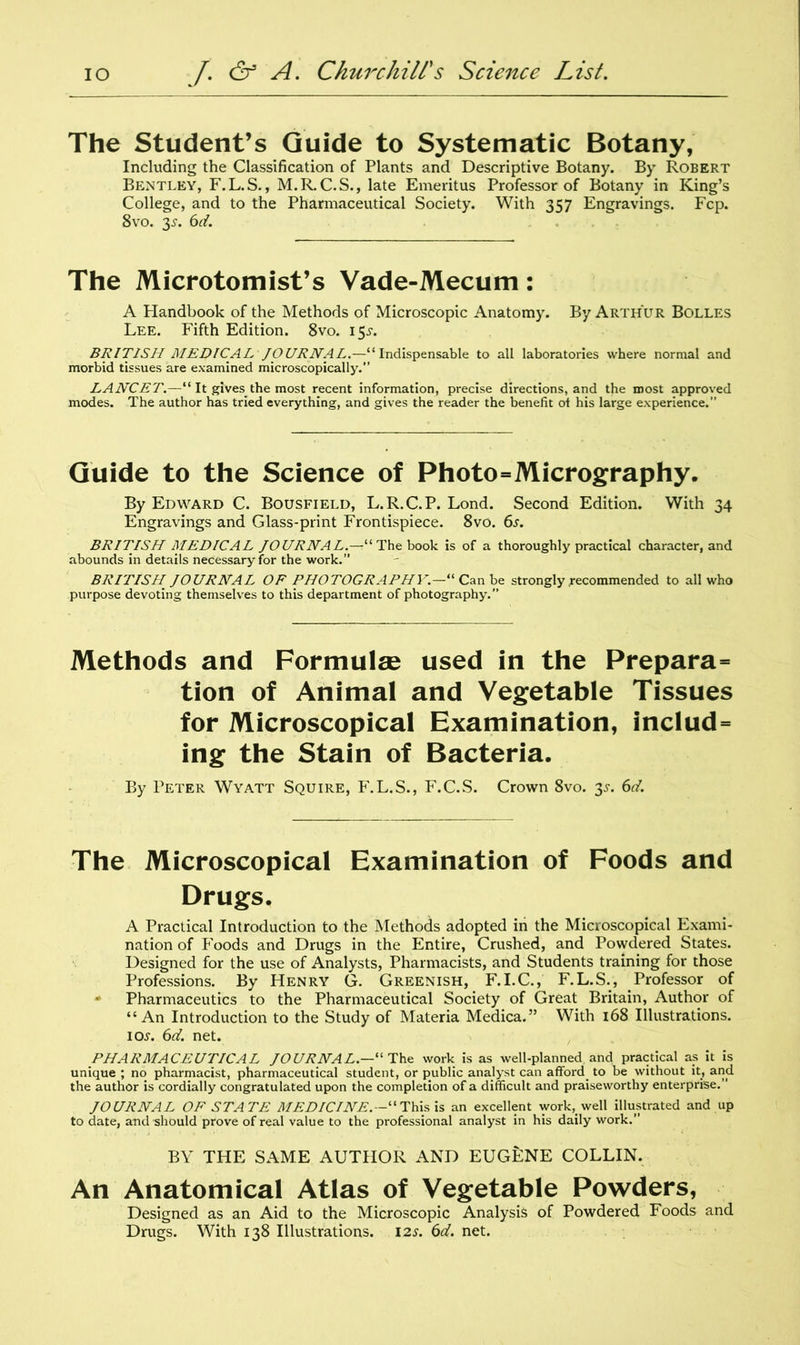The Student’s Guide to Systematic Botany, Including the Classification of Plants and Descriptive Botany. By Robert Bentley, F.L.S., M.R.C.S., late Emeritus Professor of Botany in King’s College, and to the Pharmaceutical Society. With 357 Engravings. Fcp. 8vo. 35-. 6d. The Microtomist’s Vade-Mecum: A Flandbook of the Methods of Microscopic Anatomy. By Arthur Bolles Lee. Fifth Edition. 8vo. 15^. BRITISH MEDICAL JOURNAL.—“Indispensable to all laboratories where normal and morbid tissues are examined microscopically. LANCET.—“ It gives the most recent information, precise directions, and the most approved modes. The author has tried everything, and gives the reader the benefit ot his large experience.” Guide to the Science of Photo=Micrography. By Edward C. Bousfield, L.R.C.P. Lond. Second Edition. With 34 Engravings and Glass-print Frontispiece. 8vo. 6s. BRITISH MEDICAL JOURNAL.—11 The book is of a thoroughly practical character, and abounds in details necessary for the work.” BRITISH JOURNAL OF PHOTOGRAPHY,“ Can be strongly .recommended to all who purpose devoting themselves to this department of photography.” Methods and Formulae used in the Prepara= tion of Animal and Vegetable Tissues for Microscopical Examination, includ= ing the Stain of Bacteria. By Peter Wyatt Squire, F.L.S., F.C.S. Crown 8vo. 3-r. 6d. The Microscopical Examination of Foods and Drugs. A Practical Introduction to the Methods adopted in the Microscopical Exami- nation of Foods and Drugs in the Entire, Crushed, and Powdered States. Designed for the use of Analysts, Pharmacists, and Students training for those Professions. By Henry G. Greenish, F.I.C., F.L.S., Professor of * Pharmaceutics to the Pharmaceutical Society of Great Britain, Author of “An Introduction to the Study of Materia Medica.” With 168 Illustrations. io.r. 6d. net. PHARMACEUTICAL JOURNAL—“ The work is as well-planned and practical as it is unique ; no pharmacist, pharmaceutical student, or public analyst can afford to be without it, and the author is cordially congratulated upon the completion of a difficult and praiseworthy enterprise.” JOURNAL OF STATE MEDICINE.—'“This is an excellent work, well illustrated and up to date, and should prove of real value to the professional analyst in his daily work.” BY THE SAME AUTHOR AND EUGENE COLLIN. An Anatomical Atlas of Vegetable Powders, Designed as an Aid to the Microscopic Analysis of Powdered Foods and Drugs. With 138 Illustrations. 12s. 6d. net.