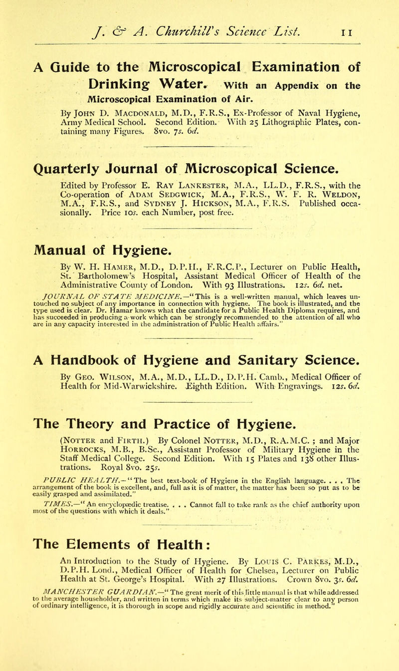 A Guide to the Microscopical Examination of Drinking Water, With an Appendix on the Microscopical Examination of Air. By John D. Macdonald, M.D., F.R.S., Ex-Professor of Naval Hygiene, Army Medical School. Second Edition. With 25 Lithographic Plates, con- taining many Figures. 8vo. ys. 6d. Quarterly Journal of Microscopical Science. Edited by Professor E. Ray LanRester, M.A., LL.D., F.R.S., with the Co-operation of Adam Sedgwick, M.A., F.R.S., W. F. R. Weldon, M.A., F.R.S., and Sydney J. Hickson, M.A., F.R.S. Published occa- sionally. Price 10.L each Number, post free. Manual of Hygiene. By W. H. Hamer, M.D., D.P.II., F.R.C.P., Lecturer on Public Health, St. Bartholomew’s Hospital, Assistant Medical Officer of Health of the Administrative County of London. With 93 Illustrations. 12s. 6d. net. JOURNAL OF STATE MEDICINE.—“This is a well-written manual, which leaves un- touched no subject of any importance in connection with hygiene. The book is illustrated, and the type used is clear. Dr. Hamar knows what the candidate for a Public Health Diploma requires, and has succeeded in producing a work which can be strongly recommended to the attention of all who are in any capacity interested in the administration of Public Health affairs.” A Handbook of Hygiene and Sanitary Science. By Geo. Wilson, M.A., M.D., LL.D., D.P.II. Camb., Medical Officer of Health for Mid-Warwickshire. Eighth Edition. With Engravings. 12s. 6d. The Theory and Practice of Hygiene. (Notter and Firth.) By Colonel Notter, M.D., R.A.M.C. ; and Major Horrocks, M.B., B.Sc., Assistant Professor of Military Hygiene in the Staff Medical College. Second Edition. With 15 Plates and 138 other Illus- trations. Royal 8vo. 25s. PUBLIC HEALTH.— “ The best text-book of Hygiene in the English language. . . , The arrangement of the book is excellent, and, full as it is of matter, the matter has been so put as to be easily grasped and assimilated.” TIMES.—“ An encyclopaedic treatise. . . . Cannot fall to take rank as the chief authority upon most of the questions with which it deals.” The Elements of Health: An Introduction to the Study of Hygiene. By Louis C. ParKES, M.D., D.P.H. Lond., Medical Officer of Health for Chelsea, Lecturer on Public Health at St. George’s Hospital. With 27 Illustrations. Crown 8vo. 35-. 6d. MANCHESTER GUA RDIAN.—“ The great merit of this little manual is that while addressed to the.average householder, and written in terms which make its subject-matter clear to any person of ordinary intelligence, it is thorough in scope and rigidly accurate and scientific in method.”