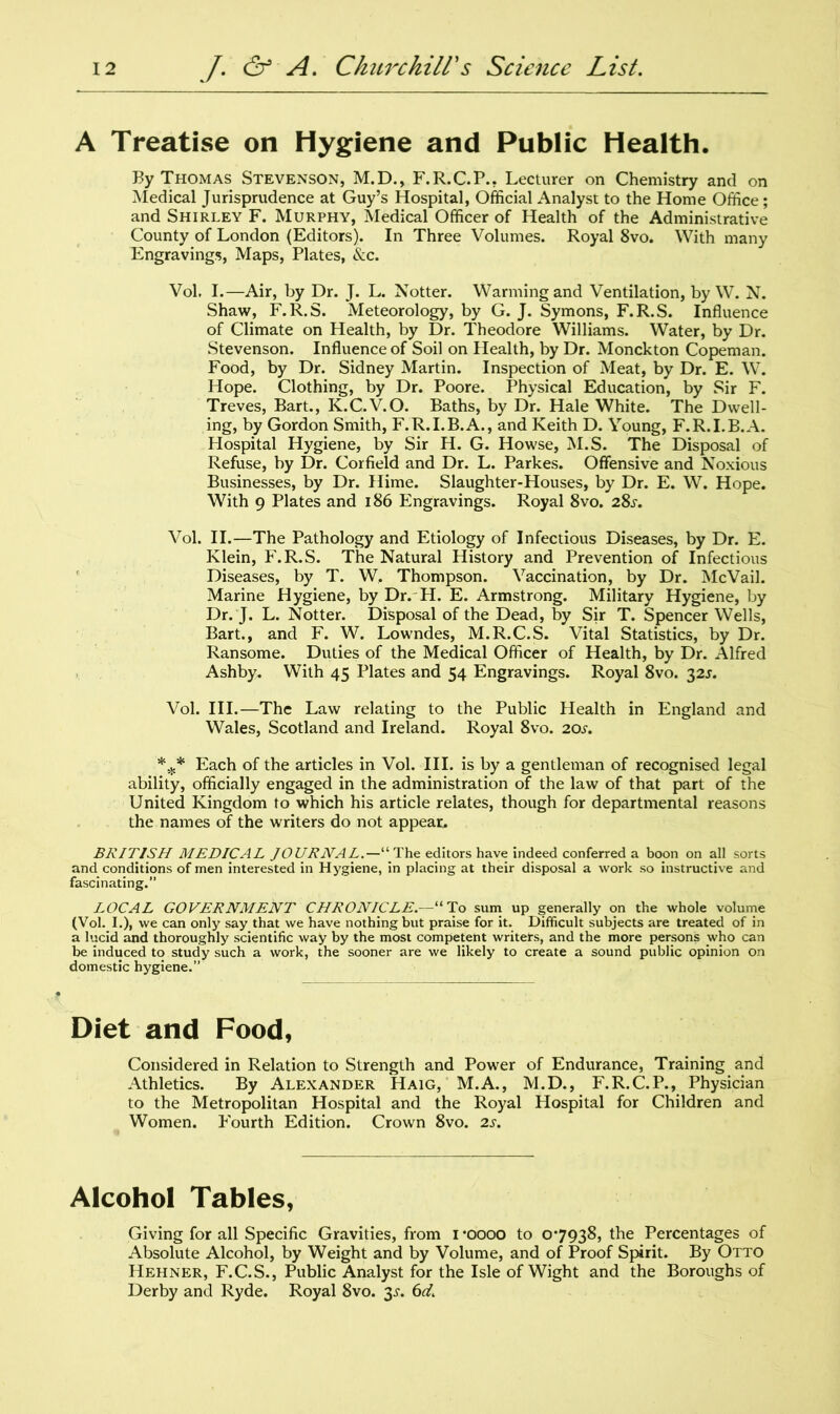 A Treatise on Hygiene and Public Health. By Thomas Stevenson, M.D., F.R.C.P., Lecturer on Chemistry and on Medical Jurisprudence at Guy’s Hospital, Official Analyst to the Home Office; and Shirley F. Murphy, Medical Officer of Health of the Administrative County of London (Editors). In Three Volumes. Royal 8vo. With many Engravings, Maps, Plates, &c. Vol. I.—Air, by Dr. J. L. Notter. Warming and Ventilation, by W. N. Shaw, F.R.S. Meteorology, by G. J. Symons, F.R.S. Influence of Climate on Health, by Dr. Theodore Williams. Water, by Dr. Stevenson. Influence of Soil on Health, by Dr. Monckton Copeman. Food, by Dr. Sidney Martin. Inspection of Meat, by Dr. E. W. Hope. Clothing, by Dr. Poore. Physical Education, by Sir F. Treves, Bart., K.C.V.O. Baths, by Dr. Hale White. The Dwell- ing, by Gordon Smith, F.R.I.B.A., and Keith D. Young, F.R.I.B.A. Hospital Hygiene, by Sir H. G. Howse, M.S. The Disposal of Refuse, by Dr. Cor field and Dr. L. Parkes. Offensive and Noxious Businesses, by Dr. Hime. Slaughter-Houses, by Dr. E. W. Hope. With 9 Plates and 186 Engravings. Royal 8vo. 28,r. Vol. II.—The Pathology and Etiology of Infectious Diseases, by Dr. E. Klein, F.R.S. The Natural History and Prevention of Infectious Diseases, by T. W. Thompson. Vaccination, by Dr. McVail. Marine Hygiene, by Dr. H. E. Armstrong. Military Hygiene, by Dr. J. L. Notter. Disposal of the Dead, by Sir T. Spencer Wells, Bart., and F. W. Lowndes, M.R.C.S. Vital Statistics, by Dr. Ransome. Duties of the Medical Officer of Health, by Dr. Alfred Ashby. With 45 Plates and 54 Engravings. Royal 8vo. 32J. Vol. III.—The Law relating to the Public Health in England and Wales, Scotland and Ireland. Royal 8vo. 20s. *** Each of the articles in Vol. III. is by a gentleman of recognised legal ability, officially engaged in the administration of the law of that part of the United Kingdom to which his article relates, though for departmental reasons the names of the writers do not appear. BRITISH MEDICAL JOURNAL.—“ The editors have indeed conferred a boon on all sorts and conditions of men interested in Hygiene, in placing at their disposal a work so instructive and fascinating.” LOCAL GOVERNMENT CHRONICLE.—“To sum up generally on the whole volume (Vol. I.), we can only say that we have nothing but praise for it. Difficult subjects are treated of in a lucid and thoroughly scientific way by the most competent writers, and the more persons who can be induced to study such a work, the sooner are we likely to create a sound public opinion on domestic hygiene.” Diet and Food, Considered in Relation to Strength and Power of Endurance, Training and Athletics. By Alexander Haig, M.A., M.D., F.R.C.P., Physician to the Metropolitan Hospital and the Royal Hospital for Children and Women. Fourth Edition. Crown 8vo. 2s. Alcohol Tables, Giving for all Specific Gravities, from 1 *oooo to 07938, the Percentages of Absolute Alcohol, by Weight and by Volume, and of Proof Spirit. By Otto Hehner, F.C.S., Public Analyst for the Isle of Wight and the Boroughs of Derby and Ryde. Royal 8vo. 3s. 6d.