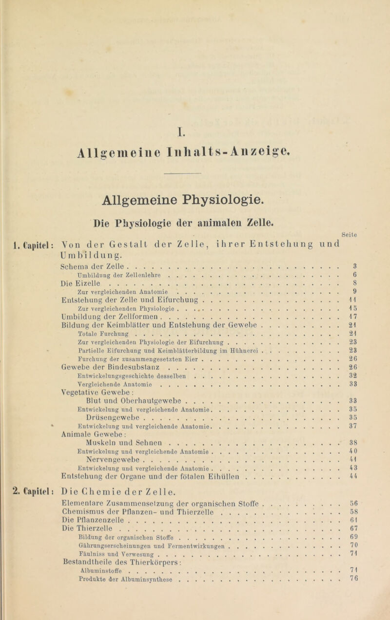 l A11 g e m e i 11 e ln li al t s - A11 z ei ge. Allgemeine Physiologie. Die Physiologie der auimaleu Zelle. Seite 1. Capitel; Von der Gestalt der Zelle, i h r e r E n tst eh u n g und U m b i 1 d ii n g. Schema der Zelle 3 Umbildung der Zellenlehre 6 Die Eizelle 8 Zur vergleichenden Anatomie 9 Entstehung der Zelle und Eifurchung \\ Zur vergleichenden Physiologie Umbildung der Zellformen 17 Bildung der Keimblätter und Entstehung der Gewebe 21 Totale Furchung 21 Zur vergleichenden Physiologie der Eifurchung 23 Partielle Eifurchung und Keimblätterbildung im Hühnerei 23 Furchung der zusammengesetzten Eier 26 Gewebe der Bindesubstanz 26 Entwickelungsgeschichte desselben 32 Vergleichende Anatomie 33 Vegetative Gewebe: Blut und Oberhautgewebe 33 Entwickelung und vergleichende Anatomie 35 Drüsengewebe 35 * Entwickelung und vergleichende Anatomie 37 Animale Gewebe: Muskeln und Sehnen 38 Entwickelung und vergleichende Anatomie 4 0 Nervengewebe 41 Entwickelung und vergleichende Anatomie 4 3 Entstehung der Organe und der fötalen Eihüllen 44 2. Capitel: D ie Cli ein ie d er Z e 11 e. Elementare Zusammensetzung der organischen Stoffe 56 Chemismus der Pflanzen- und Thierzelle 58 Die Pllanzenzelle 61 Die Thierzelle 67 Bildung der organischen Stoffe 69 Gährungserscheinungen und Ferraentwirkungen 70 Fäulniss und Verwesung 71 Bestandtheile des Thierkörpers; Albuminstoft'e 71 Produkte der Albuminsynthese 76