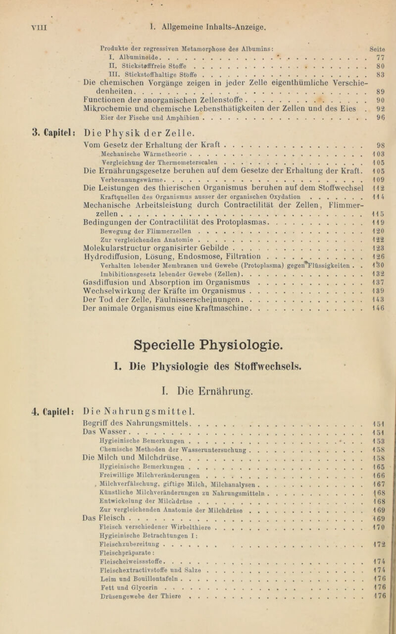 Produkte der regressiven Metamorphose des Albumins; Seite I. Albuminoide ’ 77 II. Stickstofffreie Stoffe 80 III. Stickstoft'haltige Stoffe 83 Die chemischen Vorgänge zeigen in jeder Zelle eigenthümliche Verschie- denheiten 89 Functionen der anorganischen Zellensloffe 90 Mikrochemie und chemische Lebensthätigkeiten der Zellen und des Eies . 92 Eier der Fische und Amphibien 96 3. Capital: Die Physik der Zelle. Vom Gesetz der Erhaltung der Kraft 98 Mechanische Wärmetheorie 103 Vergleichung der Thermometerscalen 105 Die Ernährungsgesetze beruhen auf dem Gesetze der Erhaltung der Kraft. 1 05 Verbrennungswärme 109 Die Leistungen des thierischen Organismus beruhen auf dem Stoffwechsel 112 Kraftquellen des Organismus ausser der organischen Oxydation 114 Mechanische Arbeitsleistung durch Contractilität der Zellen, Flimmer- zellen 115 Bedingungen der Contractilität des Protoplasmas 119 Bewegung der Flimmerzellen 120 Zur vergleichenden Anatomie 122 Molekularstructur organisirter Gebilde 123 Hydrodiffusion, Lösung, Endosmose, Filtration 126 Verhalten lebender Membranen und Gewebe (Protoplasma) gegen^lüssigkeiten . . 1^0 Imbibitionsgesetz lebender Gewebe (Zellen) 132 Gasdiffusion und Absorption im Organismus 137 Wechselwirkung der Kräfte im Organismus 139 Der Tod der Zelle, Fäulnisserschejnungen 143 Der animale Organismus eine Kraftmaschine 146 Specielle Physiologie. 1. Die Physiologie des Stoffwechsels. I. Die Ernährung. 4. t’apitel: 1) i e N a h ru n g s m i 11 e 1. Begriff des Nahrungsmittels 151 Das Wasser 151 llygieinische Bemerkungen •. . . 153 Chemische Methoden der Wasseruntersuchung 158 Die Milch und Milchdrüse 158 llygieinische Bemerkungen 165 Freiwillige Milchveränderungen 166 , Milchverfälschung, giftige Milch, Milchanalysen 167 Küustliche Milchveränderungen zu Nahrungsmitteln j68 Entwickelung der Milchdrüse 168 Zur vergleichenden Anatomie der Milchdrüse 169 Das Fleisch 169 Fleisch verschiedener Wirbelthiere 170 llygieinische Betrachtungen I: Fleischzubereitung 172 Fleischpräparate: Fleischeiweissstoffe 174 Fleischextractivstoffe und Salze 174 Leim und Bouillontafeln 176 Fett und Glycerin 176 Drüsengewebe der Thiere 176