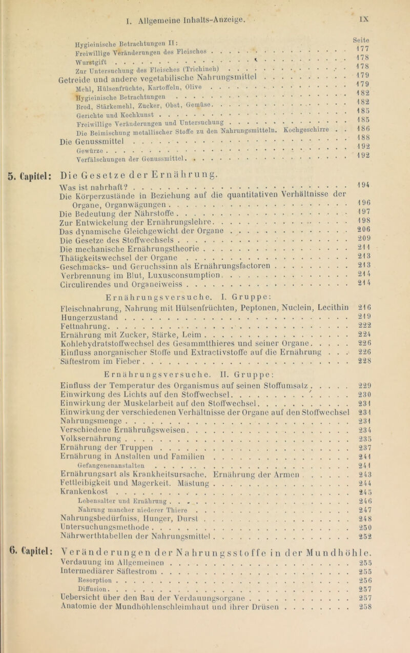 Ilygieinisclie Betraclitungou II: Freiwillige Veräiulerungen des Fleisches Wurstgift Zur Untersuchung des Fleisches (Trichinen) . Getreide und andere vegetabilische Nahriingsinittel Mehl, Hülsenfrüchte, Kartoffeln, Olive Hygieinische Betrachtungen Brod, Stärkemehl, Zucker, Obst, Gemüse Gerichte und Kochkunst Freiwillige Veränderungen und Untersuchung Die Beimischung metallischer Stoffe zu den Nahrungsmitteln. Kochgeschirre . . Die Genussmittel Gewürze Verfälschungen der Genussmittel Seite 177 178 178 179 179 182 182 185 185 185 188 192 192 5. Capitel: Die Gesetze d e r E r n U li r u ii g. Was ist nahrhaft? Die Körperzustände in Beziehung auf die quantitativen Verhältnisse der Organe, Organwägungen Die Bedeutung der Nährstoffe Zur Entwickelung der Ernährungslehre Das dynamische Gleichgewicht der Organe Die Gesetze des Stoffwechsels Die mechanische Ernährungstheorie Thätigkeitsw'echsel der Organe Geschmacks- und Geruchssinn als Ernährungsfactorcn Verbrennung im Blut, Luxusconsumption Circulirendes und Organeiweiss Er nähr ungs versuche. 1. Gruppe: Fleischnahrung, Nahrung mit Hülsenfrüchten, Peptonen, Nuclein, Lecithin Hungerzustand Fettnahrung Ernährung mit Zucker, Stärke, Leim Kohlehydratstoffwechsel des Gesammtthieres und seiner Organe Einfluss anorganischer Stoffe und Extractivstoffe auf die Ernährung . . . Säftestroin im Fieber E rn ähr ungs versuche. II. Gruppe; Einfluss der Temperatur des Organismus auf seinen Stoffumsatz 229 Einwirkung des Lichts auf den Stoffwechsel ^ . . . . 230 Einwirkung der Muskelarbeit auf den Stoffwechsel 231 Einwirkung der verschiedenen Verliältnisse der Organe auf den Stoffwechsel 231 Nahrungsmenge 231 Verschiedene Ernährungsweisen 234 Volksernährung 235 Ernährung der Truppen 237 Ernährung in Anstalten und Familien 211 Gefangenenanstalten 241 Ernährungsari als Krankheitsursache. Ernährung der Armen 243 Fettleibigkeit und Magerkeit. Mästung 24 4 Krankenkost 24 5 Lebensalter und Ernäbrung 246 Nahrung mancher niederer Thiero 247 Nahrungsbedürfniss, Hunger, Durst 248 Untersuchungsmethode 250 Nährwerthtabcllen der Nahrungsmittel 252 6. Capitel: \ e r ä n d e r ii n g o ii d e r N a li r u ii g s s t o f f o i n d e r ÄI ii n d hohle. Verdauung im Allgemeinen 255 Intermediärer Säftestrom 255 Resorption 256 Diffusion 257 Uebersicht über den Bau der Verdauungsorgane 257 Anatomie der Mundhohlenschleimhaut und ihrer Drüsen 258 194 196 197 198 206 209 211 213 213 214 214 216 219 222 224 226 226 228