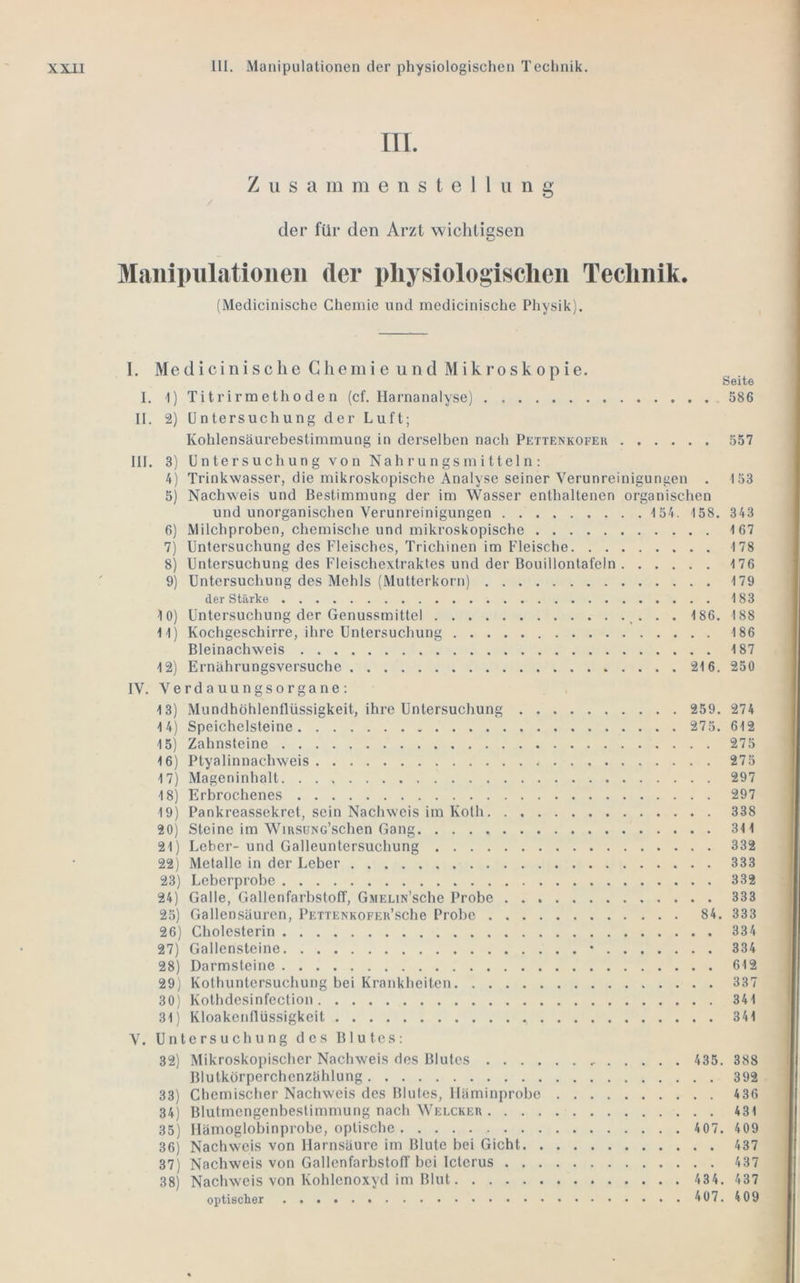 III. Z u s a m m e n s t e 1 1 u n g der für den Arzt wichtigsen Manipulationen der pliysiologisclien Technik. (Medicinische Chemie und medicinische Physik). I. Medicinische Chemie und Mikroskopie. I. I) Titrirmethoden (cf. Harnanalyse) II. 2) Untersuchung der Luft; Kohlensäurebestimraung in dei'selben nach Pettenkofek Seite 586 557 III. 3) U n te r s uch u n g vo n Nah r u n gs in i ttel n ; 4) Trinkwasser, die mikroskopische Analyse seiner Verunreinigungen . I53 5) Nachweis und Bestimmung der im Wasser enthaltenen organischen und unorganischen Verunreinigungen 1 54. 158. 343 6) Milchproben, chemische und mikroskopische 167 7) Untersuchung des Fleisches, Trichinen im Fleische 178 8) Untersuchung des Fleischextraktes und der Bouillontafeln 176 9) Untersuchung des Mehls (Mutterkorn) 179 der Stärke 183 10) Untersuchung der Genussmittel . . 186. 188 11) Kochgeschirre, ihre Untersuchung 186 Bleinachweis 187 12) Ernährungsversuche 216. 250 IV. VerdauungsOrgane: 13) Mundhöhlenflüssigkeit, ihre Untersuchung 259. 274 14) Speichelsteine 275. 612 15) Zahnsteine 275 16) Ptyalinnachweis 275 17) Mageninhalt 297 18) Erbrochenes 297 19) Pankreassekret, sein Nachweis im Kolh 338 20) Steine im WiRSüNc’schen Gang 311 21) Leber- und Galleuntersuchung 332 22) Metalle in der Leber 333 23) Leberprobe 332 24) Galle, GallenfarbstofT, GniELiN’sche Probe 333 25) Gallensäuren, PETXENKOFEu’sche Probe 84. 333 26) Cholesterin 334 27) Gallensteine • 334 28) Darmsteine 612 29) Kothuntersuchung bei Krankheiten 337 30) Kothdesinfeclion 341 31) Kloakenflüssigkeit 341 V. Untersuchung des Blutes: 32) Mikroskopischer Nachweis dos Blutes 435. 388 Blutkörperchenzählung 392 33) Chemischer Nachweis des Blules, lläminprobe 436 34) Blutmengenbestimmung nach Welcker 431 35) llämoglobinprobe, optische 407. 409 36) Nachweis von Harnsäure im Blute bei Gicht 437 37) Nachweis von GallenfarbstofT bei Icterus 437 38) Nachweis von Kohlenoxyd im Blut 434. 437 optischer 407. 409