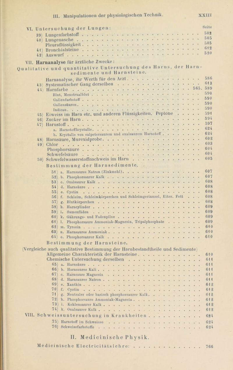 VI. Untersuchung der Lungen; 39) LungenfarbsfoIT 40) Lungenasche Pleuraflüssigkeit 41) Bronchialsteine 42) Auswurf Seite 502 505 505 612 520 VII. Harnanalyse für ärztliche Zwecke: Qualitative und quantitative Untersuchung des Harns, der Harn- sedimente und Harnsteine. Harnanalyse, ihr Werth für den Arzt 4 3) Systematischer Gang derselben 44: Harnlärbe Blut, Menstrualblut GallensRuren Indican 45) Eiweiss im Harn etc. und anderen Flüssigkeiten. Peptone 46) Zucker im Harn 47) Harnstotl' a. Harnstoffkrystalle b. Krystalte von salpetersaurem und oxalsaurem Harnstoff 48) Harnsäure, Murexidprobe 49) Chlor Phosphorsäure Schwefelsäure 50) Schwefelwasserstoffnachweis im Harn Bestimmung der H a r n s e d i m e n te. 51) a. Harnsaures Natron (Zinkmebl) 52) b. Pbospborsaurer Kalk 53) c. Oxalsaurer Kalk 54) d. Harnsäure 55) e. Cystin 56) f. Schleim, Schleimkörperchen und Schleimgerinnsel, Eiter. Fett . . . 57) g. Blutkörperchen 58) h. Harncylinder 59) i. Samenfäden 60) k. Gährungs-und Fadenpilze 61) 1. Phosphorsanre Ammoniak-Magnesia, Tripolphosphate 62) m. Tyrosin 63) n. Harnsaures Ammoniak 64) 0. Phosphorsaurer Kalk Bestimmung der Harnsteine. (Vergleiche auch qualitative Bestimmung der Harnbestandlheile und Sedimente) Allgemeine Charakteristik der Harnsteine Chemische Untersuchung derselben - 65) a. Harnsäure 66) b. Harnsaures Kali 67) c. Harnsaure Magnesia 68) d. Harnsaures Natron 69) e. Xanthin 7 0) f. Cystin 71) g. Neutraler oder basisch phosphorsaurer Kalk 72) h. Phosphorsaure Ammoniak-Magnesia 73) i. Kohlensaurer Kalk 74) k. Oxalsaurer Kalk VIII. Sch we i s s u n te rsu ch ung i n K r a n kh c i t e n 75) Harnstoff im Schweisse 7 6) Schweissfarbstoffe 586 613 589 590 590 590 590 591 594 597 624 624 602 603 604 604 605 607 607 608 608 608 608 608 609 609 609 609 610 610 610 610 611 611 611 611 611 612 612 612 612 612 612 624 624 624 II. M e d i c i n i s c Ii e Physik. Medici nische E lectr ici täts 1 e h re: . . . 766