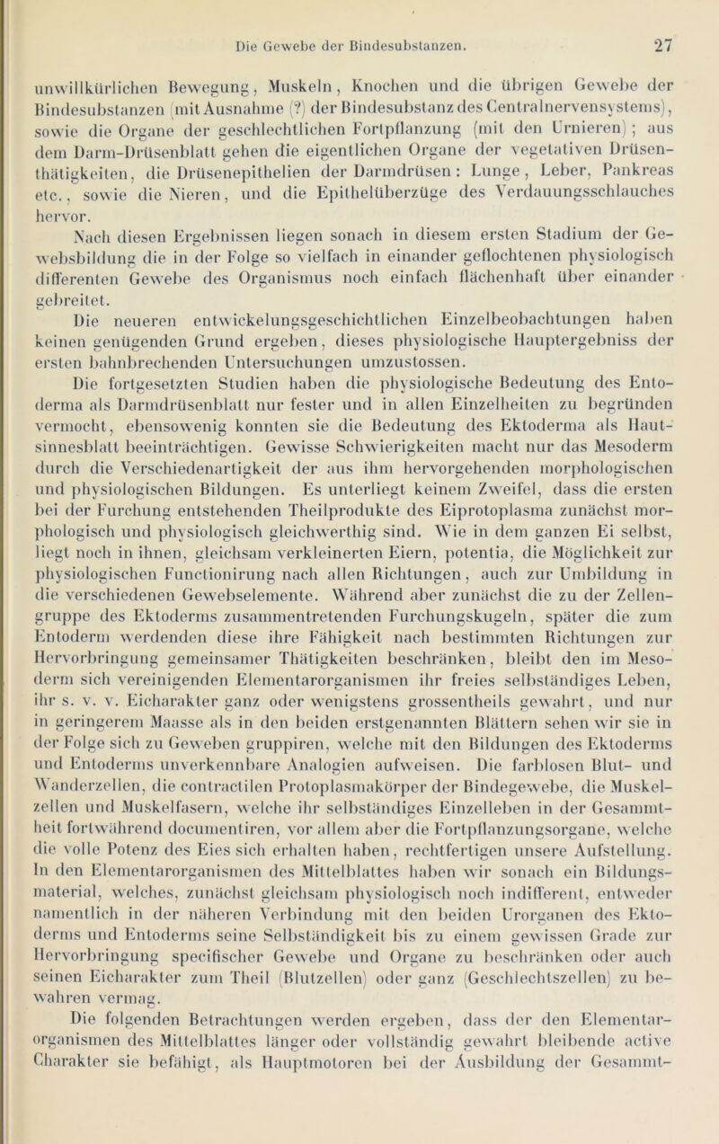 unwillkürliclicn Bewegung, Muskeln, Knochen und die übrigen Gewel)e der Bindesubstcinzen niit Ausnahme (?) der Bindesubstanz des CentralnervensN stenis), sowie die Organe der gescldechtlichen Fortpflanzung (mit den L’rnieren) ; aus dem Darm-DrUsenblatl gehen die eigentlichen Organe der vegetativen Drüsen- thätigkeiten, die Drüsenepithelien der Darmdrüsen : Lunge, Leber, Pankreas etc., sowie die Nieren, und die Epithelüberzüge des Verdauungsschlauches hervor. Nach diesen Ergelinissen liegen sonach in diesem ersten Stadium der Ge- websbildiing die in der Folge so vielfach in einander geflochtenen physiologisch differenten Gewel)e des Organismus noch einfach flächenhaft über einander gebreitet. Die neueren entwickelungsgeschichtlichen Einzelbeobachtungen haben keinen genügenden Grund ergel)en, dieses physiologische llauptergebniss der ersten bahnl)rechenden üntersuchungen umzustossen. Die fortgesetzten Studien haben die physiologische Bedeutung des Ento- derma als Darmdrüsenblatt nur fester und in allen Einzelheiten zu begründen vermocht, ebensowenig konnten sie die Bedeutung des Ektoderma als Haut- sinnesblatt beeinträchtigen. Gewisse Schwierigkeiten macht nur das Mesoderm durch die Verschiedenartigkeit der aus ihm hervorgehenden mori)hologisciien und physiologischen Bildungen. Es unterliegt keinem Zweifel, dass die ersten bei der Furchung entstehenden Theilprodukte des Eiprotoplasma zunächst mor- phologisch und physiologisch gleichwerthig sind. Wie in dem ganzen Ei selbst, liegt noch in ihnen, gleichsam verkleinerten Feiern, potentia, die Möglichkeit zur physiologischen Functionirung nach allen Richtungen, auch zur Umbildung in die verschiedenen Gewebselemente. Während aber zunächst die zu der Zellen- gruppe des Ektoderms zusammentretenden Furchungskugeln, später die zum Entoderm werdenden diese ihre Fähigkeit nach bestimmten Richtungen zur Hervorbringung gemeinsamer Thätigkeiten beschränken, bleibt den im Meso- derm sich vereinigenden FRementarorganismen ihr freies selbständiges Lel)en, ihr s. V. V. Eicharakter ganz oder wenigstens grossentheils gewahrt, und nur in geringerem Maasse als in den beiden erstgenannten Blättern sehen wir sie in der Folge sich zu Geweben gruppiren, welche mit den Bildungen des F^ktoderms und Entoderms unverkennbare Analogien aufweisen. Die farblosen Blut- und anderzellen, die contractilen Protoplasmakörper der Bindegewebe, die Muskel- zellen und Muskelfasern, welche ihr selbständiges FRnzelleben in der Gesamml- heit fortwährend documentiren, vor allem aber die F'ortpflanzungsorgane, welche die volle Potenz des Eies sich erhalten haben, rechtfertigen unsere Aufstellung, ln den Elementarorganismen des Mittelblattes haben wir sonach ein Bildungs- material, welches, zunächst gleichsam physiologisch noch indifferent, entweder namentlich in der näheren Verbindung mit den beiden Urorganen des F^kto- derms und FRUoderms seine Selbständigkeit bis zu einem gew issen Grade zur Hei 'vorbringung specifischer Gewelie und Organe zu beschi’änken oder auch seinen Eicharakter zum Theil Blutzellen) oder ganz (Geschlechtszellen) zu be- wahren vermag. Die folgenden Betrachtungen werden ergeben, dass dei* den FRementar- Organismen des Mittelblattes länger oder vollständig gewahrt bleibende active Charakter sie befähigt, als Hauptmotoren bei der Ausbildung der Gesammt-