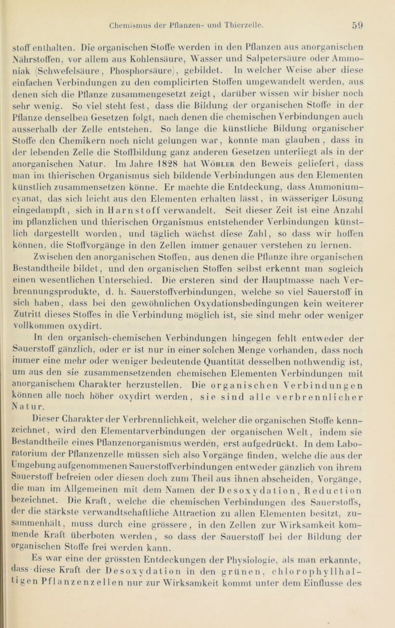 Stoff enthalten. Die organiselien Slolle werden in den Pflanzen ans anoi-ganischen Nährstoffen, vor allein ans Kohlensäure, Wasser und Salpetersäure oder Ammo- niak Schwefelsänre, Phosphorsäure), gebildet, ln welcher Weise alier diese einfachen Yerbindnngen zn den complicirten Stoffen iimgewandelt werden, ans denen sich die Pflanze zusammengesetzt zeigt, darnlier wissen \\ ir liisher noch sehr wenig. So viel steht fest, dass die Bildung der organischen Stolle in der Pflanze denselben Gesetzen folgt, nach denen die chemischen Verliindungen auch ausserhalb der Zelle entstehen. So lange die künstliche Bildung organischer Stoffe den Chemikern noch nicht gelungen war, konnte man glauben, dass in der lebenden Zelle die Stoffbildung ganz anderen Gesetzen unterliegt als in der anorganischen Natur. Im .fahre 1828 hat Wühlkr den Beweis geliefert , dass man im thierischen Organismus sich bildende Verbindungen aus den Elementen künstlich zusammensetzen könne. Er machte die Entdeckung, dass Ammonium- cyanat, das sich leicht aus den Elementen erhalten lässt, in wässeriger Lösung eingedampft, sich in Harnstoff verwandelt. Seit dieser Zeit ist eine Anzahl im pflanzlichen und thierischen Organismus entstehender Verbindungen künst- lich dargestellt worden, und täglich wächst diese Zahl, so dass wir hoffen können, die StoflVorgäuge in den Zellen immer genauer verstehen zu lernen. Zwischen den anorganischen Stoffen, aus denen die Pflanze ihre organischen Bestandtheile bildet, und den organischen Stoffen selbst erkennt man sogleich einen wesentlichen Unterschied. Die ersteren sind der Hauptmasse nach Ver- brennungsprodukte, d. h. Sauerstoffverl)indungen, welche so viel Sauerstofl’ in sich halben, dass bei den gewöhnlichen Oxydationsbedingungen kein weiterer Zutritt dieses Stoffes in die Verbindung möglich ist, sie sind mehr oder weniger vollkommen oxydirt. In den organisch-chemischen Verbindungen hingegen fehlt entweder der Sauerstoff gänzlich, oder er ist nur in einer solchen Menge vorhanden, dass noch immer eine mehr oder weniger l)edeutende Quantität desselben nothwendig ist, um aus den sie zusammensetzenden chemischen Elementen Verbinduimen mit anorganischem Charakter herzustellen. Die organischen Verbindungen können alle noch höher oxydirt werden , sie sind alle verbrennlicher N a t u r. Dieser Charakter der Verbrennlichkeit, welcher die organischen Stoffe kenn- zeichnet, wird den Elementarverbindungen der organischen Welt, indem sie Bestandtheile eines Pflanzenorganismus werde'n, erst aufgedrückt. In dem Labo- ratorium der Pflanzenzelle müssen sich also Vorgänge finden, welche die aus der Lmgebung aufgenommenen Sauerstoffverl)indungen entweder gänzlich von ihrem Sauerstoll befreien oder diesen doch zum Theil aus ihnen abscheiden, Vorgänge, die man im Allgemeinen mit dem Namen der I) e s ox y d a t i o n , Reduction bezeichnet. Die Ki*aft, welche die chendschen Verbindungen des Sauerstoffs, der die stärkste verwandtschaftliche Attraction zu allen Elementen l)esitzt, zu- sammenhält, muss durch eine grössere, in den Zellen zur Wirksamkeit kom- mende Kraft überl)oten werden , so dass der Sauerstoff bei der Bildung der organischen Stoffe frei werden kann. Es war eine der grössten Entdeckungen der Physiologie, als man erkannte, dass diese Kraft der Desoxydation in den g r ü n e n , c h I o r o p h y 11 h a I - 1 i g e n P f 1 a n z e n z e 11 e n nur zur Wirksamkeit kommt unter dem Einflüsse des