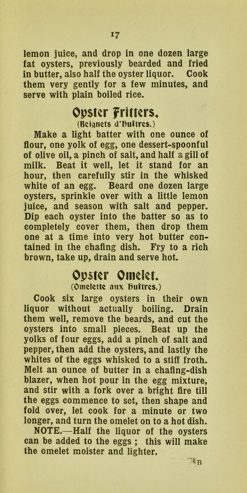 lemon juice, and drop in one dozen large fat oysters, previously bearded and fried in butter, also half the oyster liquor. Cook them very gently for a few minutes, and serve with plain boiled rice. Opster Fritters. (Beignets d’huitres.) Make a light batter with one ounce of flour, one yolk of egg, one dessert-spoonful of olive oil, a pinch of salt, and half a gill of milk. Beat it well, let it stand for an hour, then carefully stir in the whisked white of an egg. Beard one dozen large oysters, sprinkle over with a little lemon juice, and season with salt and pepper. Dip each oyster into the batter so as to completely cover them, then drop them one at a time into very hot butter con- tained in the chaflng dish. Fry to a rich brown, take up, drain and serve hot. Opster Omelet. (Omelette aux huitres.) Cook six large oysters in their own liquor without actually boiling. Drain them well, remove the beards, and cut the oysters into small pieces. Beat up the yolks of four eggs, add a pinch of salt and pepper, then add the oysters, and lastly the whites of the eggs whisked to a stiff froth. Melt an ounce of butter in a chaflng-dish blazer, when hot pour in the egg mixture, and stir with a fork over a bright Are till the eggs commence to set, then shape and fold over, let cook for a minute or two longer, and turn the omelet on to a hot dish. NOTE.—Half the liquor of the oysters can be added to the eggs ; this will make the omelet moister and lighter.