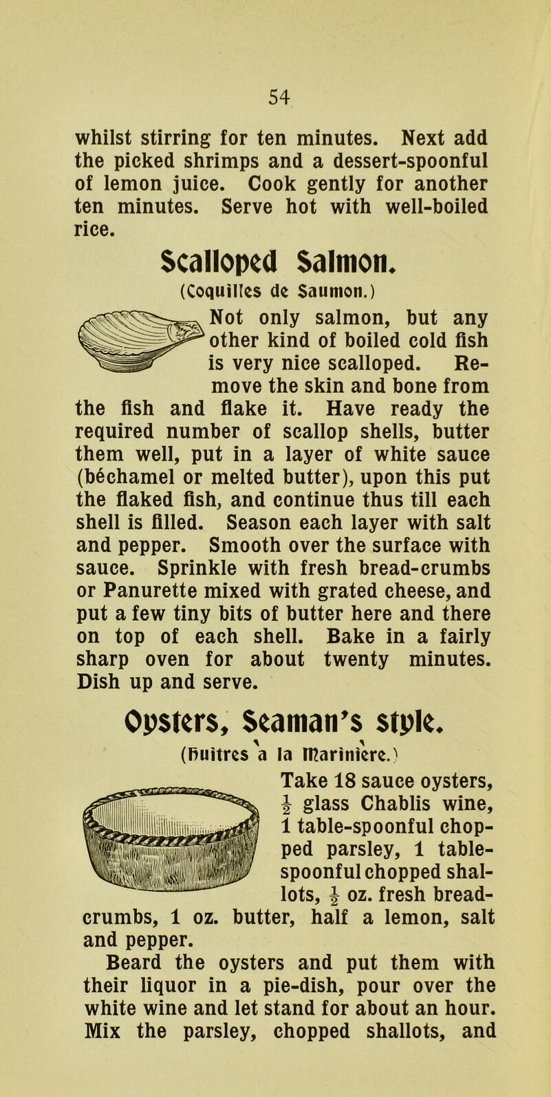 whilst stirring for ten minutes. Next add the picked shrimps and a dessert-spoonful of lemon juice. Cook gently for another ten minutes. Serve hot with well-boiled rice. Scalloped Salmon. (Coquilles de Saumon.) Not only salmon, but any other kind of boiled cold fish is very nice scalloped. Re- move the skin and bone from the fish and fiake it. Have ready the required number of scallop shells, butter them well, put in a layer of white sauce (bechamel or melted butter), upon this put the fiaked fish, and continue thus till each shell is filled. Season each layer with salt and pepper. Smooth over the surface with sauce. Sprinkle with fresh bread-crumbs or Panurette mixed with grated cheese, and put a few tiny bits of butter here and there on top of each shell. Bake in a fairly sharp oven for about twenty minutes. Dish up and serve. Opstcrs, Seaman’s stple. (huitres a la IPariniere.^ Take 18 sauce oysters, J glass Chablis wine, 1 table-spoonful chop- ped parsley, 1 table- spoonful chopped shal- lots, I oz. fresh bread- crumbs, 1 oz. butter, half a lemon, salt and pepper. Beard the oysters and put them with their liquor in a pie-dish, pour over the white wine and let stand for about an hour. Mix the parsley, chopped shallots, and