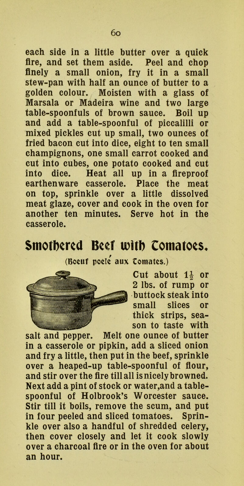each side in a little butter over a quick fire, and set them aside. Peel and chop finely a small onion, fry it in a small stew-pan with half an ounce of butter to a golden colour. Moisten with a glass of Marsala or Madeira wine and two large table-spoonfuls of brown sauce. Boil up and add a table-spoonful of piccalilli or mixed pickles cut up small, two ounces of fried bacon cut into dice, eight to ten small champignons, one small carrot cooked and cut into cubes, one potato cooked and cut into dice. Heat all up in a fireproof earthenware casserole. Place the meat on top, sprinkle over a little dissolved meat glaze, cover and cook in the oven for another ten minutes. Serve hot in the casserole. Smotbered Beef witi) Comatoes. (Boeiif poele aux Comates.) Cut about IJ or 2 lbs. of rump or buttock steak into small slices or thick strips, sea- son to taste with salt and pepper. Melt one ounce of butter in a casserole or pipkin, add a sliced onion and fry a little, then put in the beef, sprinkle over a heaped-up table-spoonful of fiour, and stir over the fire till all is nicely browned. Next add a pint of stock or water,and a table- spoonful of Holbrook’s Worcester sauce. Stir till it boils, remove the scum, and put in four peeled and sliced tomatoes. Sprin- kle over also a handful of shredded celery, then cover closely and let it cook slowly over a charcoal fire or in the oven for about an hour.