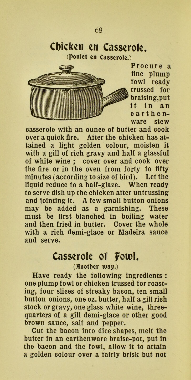 Cl)ickcn cn Ca$$erok. (Pouict en Casserole.) Procure a fine plump fowl ready trussed for braising,put it in an earthen- ware stew casserole with an ounce of butter and cook over a quick fire. After the chicken has at- tained a light golden colour, moisten it with a gill of rich gravy and half a glassful of white wine ; cover over and cook over the fire or in the oven from forty to fifty minutes (according to size of bird). Let the liquid reduce to a half-glaze. When ready to serve dish up the chicken after untrussing and jointing it. A few small button onions may be added as a garnishing. These must be first blanched in boiling water and then fried in butter. Cover the whole with a rich demi-glace or Madeira sauce and serve. Casserole of foiol. (ilnotber luap.) Have ready the following ingredients : one plump fowl or chicken trussed for roast- ing, four slices of streaky bacon, ten small button onions, one oz. butter, half a gill rich stock or gravy, one glass white wine, three- quarters of a gill demi-glace or other good brown sauce, salt and pepper. Cut the bacon into dice shapes, melt the butter in an earthenware braise-pot, put in the bacon and the fowl, allow it to attain a golden colour over a fairly brisk but not