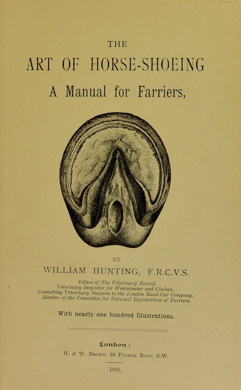 THE ART OF HORSE-SHOEING A Manual for Farriers, BY WILLIAM HUNTING, F.R.C.V.S. Editor of The Veterinary Record. Veterinary Inspector for Westminster and Chelsea. Consulting Veterinary Surgeon to the London Road-Car Company. Member of the Committee for National Registration of Farriers. With nearly one hundred Illustrations. ilcmbcm : H. & W. Brown, 20 Fulham Road, S.W,