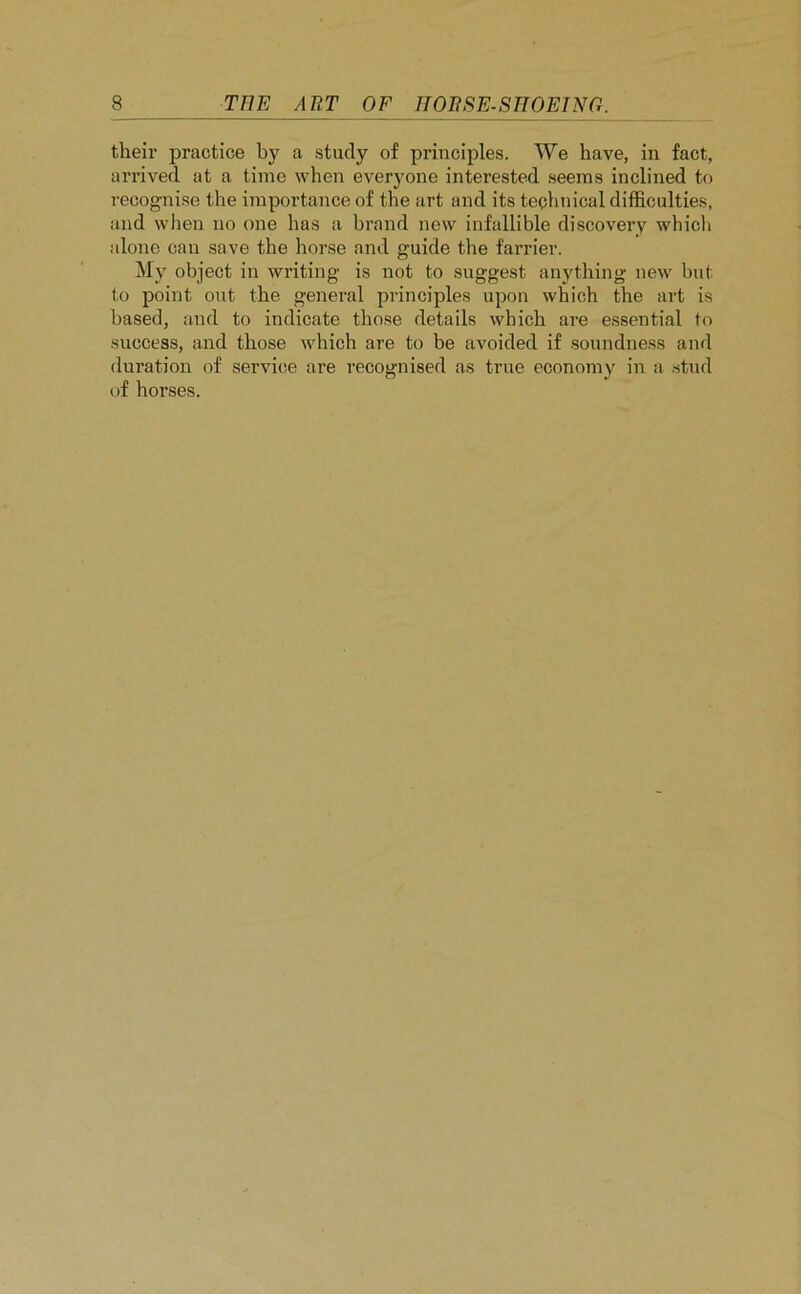 their practice by a study of principles. We have, in fact, arrived at a time when everyone interested seems inclined to recognise the importance of the art and its technical difficulties, and when no one has a brand new infallible discovery which alone can save the horse and guide the farrier. My object in writing is not to suggest anything new but to point out the general principles upon which the art is based, and to indicate those details which are essential to success, and those which are to be avoided if soundness and duration of service are recognised as true economy in a stud of horses.