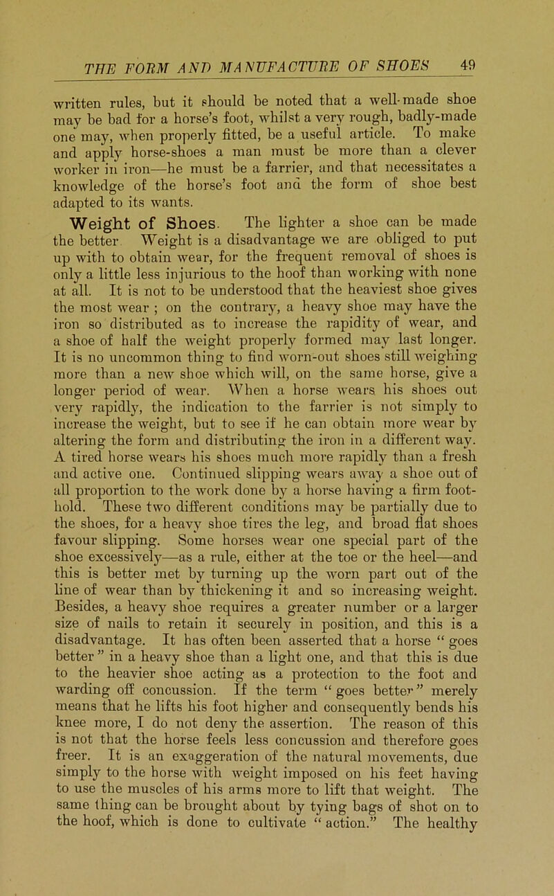 written rules, but it should be noted that a well-made shoe may be bad for a horse’s foot, whilst a very rough, badly-made one may, when properly fitted, be a useful article. To make and apply horse-shoes a man must be more than a clever worker in iron—he must be a farrier, and that necessitates a knowledge of the horse’s foot and the form of shoe best adapted to its wants. Weight of Shoes. The lighter a shoe can be made the better Weight is a disadvantage we are obliged to put up with to obtain wear, for the frequent removal of shoes is only a little less injurious to the hoof than working with none at all. It is not to he understood that the heaviest shoe gives the most wear ; on the contrary, a heavy shoe may have the iron so distributed as to increase the rapidity of wear, and a shoe of half the weight properly formed may last longer. It is no uncommon thing to find worn-out shoes still weighing more than a new shoe which will, on the same horse, give a longer period of wear. When a horse wears his shoes out very rapidly, the indication to the farrier is not simply to increase the weight, but to see if he can obtain more wear by altering the form and distributing the iron in a different way. A tired horse wears his shoes much more rapidly than a fresh and active one. Continued slipping wears away a shoe out of all proportion to the work done by a horse having a firm foot- hold. These two different conditions may be partially due to the shoes, for a heavy shoe tires the leg, and broad flat shoes favour slipping. Some horses wear one special part of the shoe excessively—as a rule, either at the toe or the heel—and this is better met by turning up the worn part out of the line of wear than by thickening it and so increasing weight. Besides, a heavy shoe requires a greater number or a larger size of nails to retain it securely in position, and this is a disadvantage. It has often been asserted that a horse “ goes better ” in a heavy shoe than a light one, and that this is due to the heavier shoe acting as a protection to the foot and warding off concussion. If the term “goes better” merely means that he lifts his foot higher and consequently bends his knee more, I do not deny the assertion. The reason of this is not that the horse feels less concussion and therefore goes freer. It is an exaggeration of the natural movements, due simply to the horse with weight imposed on his feet having to use the muscles of his arms more to lift that weight. The same thing can be brought about by tying bags of shot on to the hoof, which is done to cultivate “ action.” The healthy