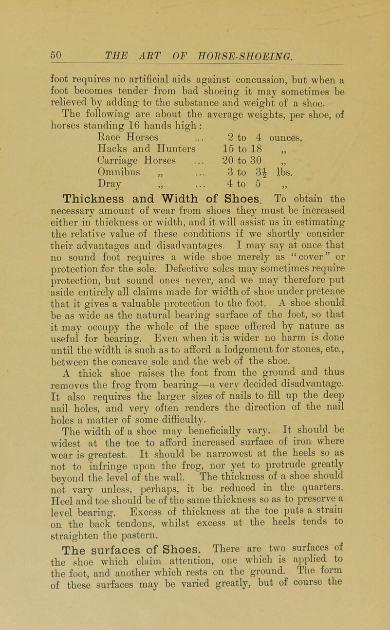 foot requires no artificial aids against concussion, but when a foot becomes tender from bad shoeing it may sometimes be relieved by adding to the substance and weight of a shoe. The following are about the average weights, per shoe, of horses standing 16 hands high : Race Horses ounces. 2 to 4 15 to 18 20 to 30 3 to 3^ 4 to 5 ,, of Shoes. To obtain the shoes they must be increased lbs. Hacks and Hunters Carriage Horses Omnibus „ Dray Thickness and Width necessary amount of wear from either in thickness or width, and it will assist us in estimating the relative value of these conditions if we shortly consider their advantages and disadvantages. I may say at once that no sound foot requires a wide shoe merely as “ cover ” or protection for the sole. Defective soles may sometimes require protection, but sound ones never, and we may therefore put aside entirely all claims made for width of sboe under pretence that it gives a valuable protection to the foot. A shoe should be as wide as the natural bearing surface of the foot, so that it may occupy the whole of the space offered by nature as useful for bearing. Even when it is wider no harm is done until the width is such as to afford a lodgement for stones, etc., between the concave sole and the web of the shoe. A thick shoe raises the foot from the ground and thus removes the frog from bearing—a very decided disadvantage. It also requires the larger sizes of nails to fill up the deep nail holes, and very often renders the direction of the nail holes a matter of some difficulty. The width of a shoe may beneficially vary. It should be widest at the toe to afford increased surface of iron where wear is greatest. It should be narrowest at the heels so as not to infringe upon the frog, nor yet to protrude greatly bej'ond the level of the wall. The thickness of a shoe should not vary unless, perhaps, it be reduced in the quarters. Heel and toe should be of the same thickness so as to preserve a level bearing. Excess of thickness at the toe puts a strain on the back tendons, whilst excess at the heels tends to straighten the pastern. The surfaces of Shoes. There are two surfaces of the shoe which claim attention, one which is applied to the foot, and another which rests on the ground. The form of these surfaces may be varied greatly, but of course the