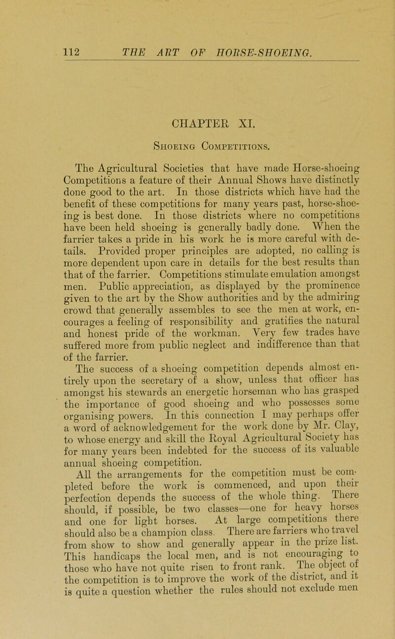 CHAPTER XI. Shoeing Competitions. The Agricultural Societies that have made Horse-shoeing Competitions a feature of their Annual Shows have distinctly done good to the art. In those districts which have had the benefit of these competitions for many years past, horse-shoe- ing is best done. In those districts where no competitions have been held shoeing is generally badly done. When the farrier takes a pride in his work he is more careful with de- tails. Provided proper principles are adopted, no calling is more dependent upon care in details for the best results than that of the farrier. Competitions stimulate emulation amongst men. Public appreciation, as displayed by the prominence given to the art by the Show authorities and by the admiring crowd that generally assembles to see the men at work, en- courages a feeling of responsibility and gratifies the natural and honest pride of the workman. Very few trades have suffered more from public neglect and indifference than that of the farrier. The success of a shoeing competition depends almost en- tirely upon the secretary of a show, unless that officer has amongst his stewards an energetic horseman who has grasped the importance of good shoeing and who possesses some organising powers. In this connection I may perhaps offer a word of acknowledgement for the work done by Mr. Clay, to whose energy and skill the Royal Agricultural Society has for many years been indebted for the success of its valuable annual shoeing competition. All the arrangements for the competition must be com- pleted before the work is commenced, and upon ^ their perfection depends the success of the whole thing. There should, if possible, be two classes—one for heavy horses and one for light horses. At large competitions there should also be a champion class. There are farriers who travel from show to show and generally appear in the prize list. This handicaps the local men, and is not encouraging to those who have not quite risen to front rank. The object of the competition is to improve the work of the district, and it is quite a question whether the rules should not exclude men
