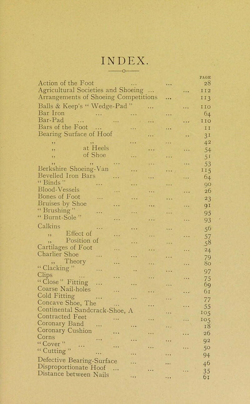 INDEX. o- Action of the Foot Agricultural Societies and Shoeing ... Arrangements of Shoeing Competitions Balls & Keep’s “ Wedge-Pad ” Bar Iron Bar-Pad Bars of the Foot ... Bearing Surface of Hoof > > J 5 • • • ,, at Heels ,, of Shoe )> >> Berkshire Shoeing-Van Bevelled Iron Bars “ Binds ” Blood-Vessels Bones of Foot Bruises by Shoe “ Brushing ” “Burnt-Sole” Calkins ,, Effect of ,, Position of Cartilages of Foot Charlier Shoe ,, Theory “Clacking” Clips “Close” Fitting ... Coarse Nail-holes Cold Fitting Concave Shoe, The Continental Sandcrack-Shoe, A Contracted Feet Coronary Band Coronary Cushion Corns “Cover” “ Cutting ” Defective Bearing-Surface Disproportionate Hoof ... Distance between Nails PAGE 28 112 ”3 no 64 no 11 31 42 54 51 53 H5 ... 64 90 26 23 91 95 93 56 57 58 24 79 80 97 75 69 61 77 55 *°5 105 18 26 92 50 94 46 35 61