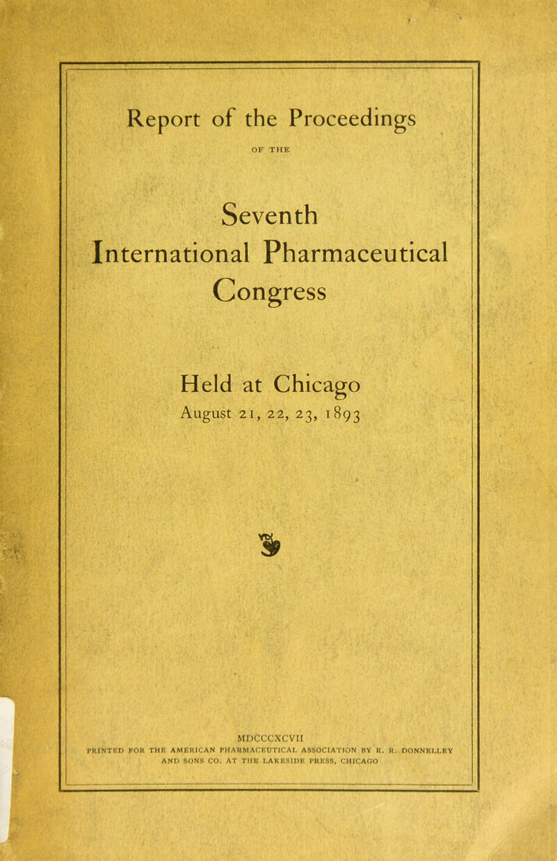 Report of the Proceedings OF THE Seventh International Pharmaceutical Congress Held at Chicago AugUSt 21, 22, 23, 1893 % MDCCCXCVII PRINTRD POR THE AMERICAN PHARMACEUTICAI. ASSOCIATION BY R. R. DONNELLEY AND SONS CO. AT THE LAKESIDE PRESS, CHICAGO