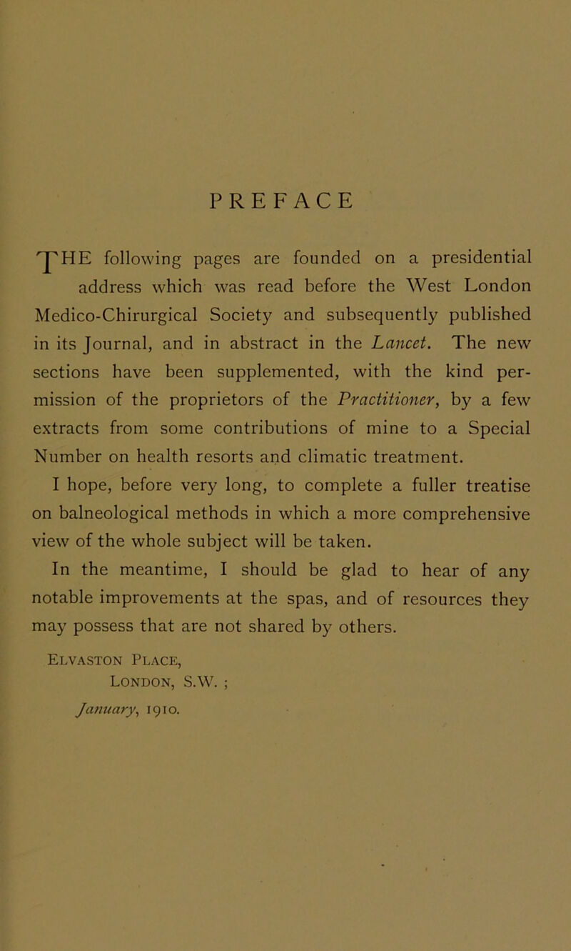 PREFACE ^HE following pages are founded on a presidential address which was read before the West London Medico-Chirurgical Society and subsequently published in its Journal, and in abstract in the Lancet. The new sections have been supplemented, with the kind per- mission of the proprietors of the Practitioner, by a few extracts from some contributions of mine to a Special Number on health resorts and climatic treatment. I hope, before very long, to complete a fuller treatise on balneological methods in which a more comprehensive view of the whole subject will be taken. In the meantime, I should be glad to hear of any notable improvements at the spas, and of resources they may possess that are not shared by others. Elvaston Place, London, S.W. ; January., 1910.