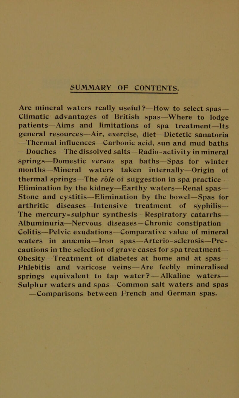 SUMMARY OF CONTENTS. Are mineral waters really useful?—How to select spas— Climatic advantages of British spas—Where to lodge patients—Aims and limitations of spa treatment—Its general resources—Air, exercise, diet—Dietetic sanatoria —Thermal influences—Carbonic acid, sun and mud baths —Douches—The dissolved salts — Radio-activity in mineral springs—Domestic versus spa baths—Spas for winter months—Mineral waters taken internally—Origin of thermal springs—The role of suggestion in spa practice— Elimination by the kidney—Earthy waters—Renal spas— Stone and cystitis—Elimination by the bowel—Spas for arthritic diseases—Intensive treatment of syphilis— The mercury-sulphur synthesis — Respiratory catarrhs— Albuminuria—Nervous diseases —Chronic constipation Colitis—Pelvic exudations—Comparative value of mineral waters in anaemia—Iron spas—Arterio-sclerosis—Pre- cautions in the selection of grave cases for spa treatment— Obesity—Treatment of diabetes at home and at spas— Phlebitis and varicose veins — Are feebly mineralised springs equivalent to tap water? — Alkaline waters— Sulphur waters and spas—Common salt waters and spas —Comparisons between French and German spas.