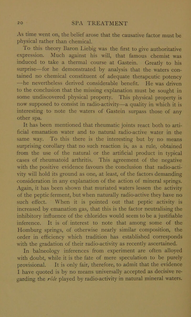 As time went on, the belief arose that the causative factor must be physical rather than chemical. To this theory Baron Liebig was the first to give authoritative expression. Much against his will, that famous chemist was induced to take a thermal course at Gastein. Greatly to his surprise—for he demonstrated by analysis that the waters con- tained no chemical constituent of adequate therapeutic potency —he nevertheless derived considerable benefit. He was driven to the conclusion that the missing explanation must be sought in some undiscovered physical property. This physical property is now supposed to consist in radio-activity—a quality in which it is interesting to note the waters of Gastein surpass those of any other spa. It has been mentioned that rheumatic joints react both to arti- ficial emanation water and to natural radio-active water in the same way. To this there is the interesting but by no means surprising corollary that no such reaction is, as a rule, obtained from the use of the natural or the artificial product in typical cases of rheumatoid arthritis. This agreement of the negative with the positive evidence favours the conclusion that radio-acti- vity will hold its ground as one, at least, of the factors demanding consideration in any explanation of the action of mineral springs. Again, it has been shown that muriated waters lessen the activity of the peptic ferment, but when naturally radio-active they have no such effect. When it is pointed out that peptic activity is increased by emanation gas, that this is the factor neutralising the inhibitory influence of the chlorides would seem to be a justifiable inference. It is of interest to note that among some of the Homburg springs, of otherwise nearly similar composition, the order in efficiency which tradition has established corresponds with the gradation of their radio-activity as recently ascertained. In balneology inferences from experiment are often alloyed with doubt, while it is the fate of mere speculation to be purely provisional. It is only fair, therefore, to admit that the evidence I have quoted is by no means universally accepted as decisive re- garding the rule played by radio-activity in natural mineral waters.