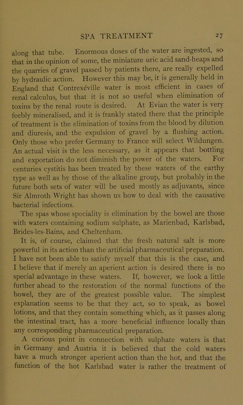 along that tube. Enormous doses of the water are ingested, so that in the opinion of some, the miniature uric acid sand-heaps and the quarries of gravel passed by patients there, are really expelled by hydraulic action. However this may be, it is generally held in England that Contrexeville water is most efficient in cases of renal calculus, but that it is not so useful when elimination of toxins by the renal route is desired. At Evian the water is very feebly mineralised, and it is frankly stated there that the principle of treatment is the elimination of toxins from the blood by dilution and diuresis, and the expulsion of gravel by a flushing action. Only those who prefer Germany to France will select Wildungen. An actual visit is the less necessary, as it appears that bottling and exportation do not diminish the power of the waters. For centuries cystitis has been treated by these waters of the earthy type as well as by those of the alkaline group, but probably in the future both sets of water will be used mostly as adjuvants, since Sir Almroth Wright has shown us how to deal with the causative bacterial infections. The spas whose speciality is elimination by the bowel are those with waters containing sodium sulphate, as Marienbad, Karlsbad, Brides-les-Bains, and Cheltenham. It is, of course, claimed that the fresh natural salt is more powerful in its action than the artificial pharmaceutical preparation. I have not been able to satisfy myself that this is the case, and I believe that if merely an aperient action is desired there is no special advantage in these waters. If, however, we look a little further ahead to the restoration of the normal functions of the bowel, they are of the greatest possible value. The simplest explanation seems to be that they act, so to speak, as bowel lotions, and that they contain something which, as it passes along the intestinal tract, has a more beneficial influence locally than any corresponding pharmaceutical preparation. A curious point in connection with sulphate waters is that in Germany and Austria it is believed that the cold waters have a much stronger aperient action than the hot, and that the function of the hot Karlsbad water is rather the treatment of