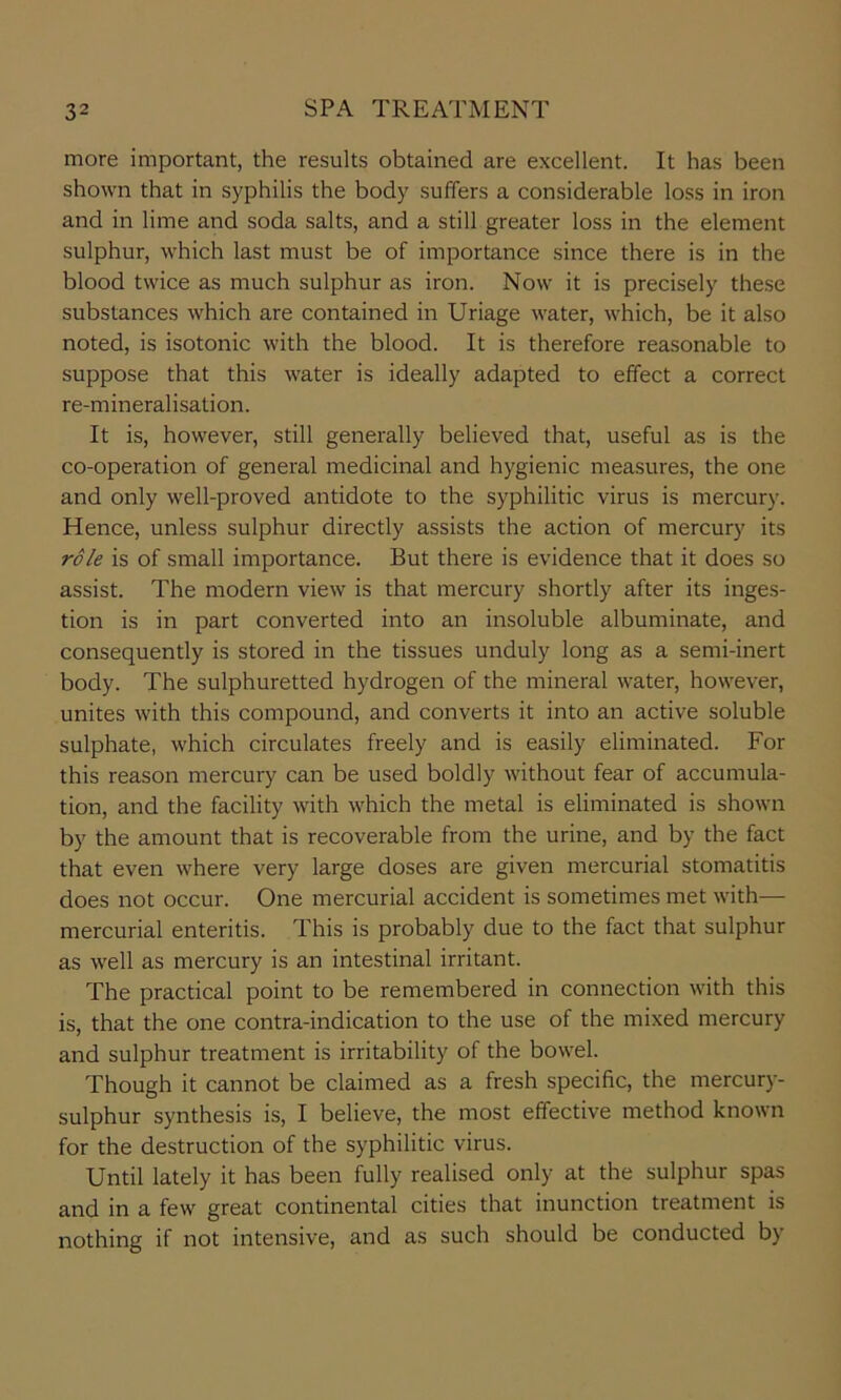 more important, the results obtained are excellent. It has been shown that in syphilis the body suffers a considerable loss in iron and in lime and soda salts, and a still greater loss in the element sulphur, which last must be of importance since there is in the blood twice as much sulphur as iron. Now it is precisely these substances which are contained in Uriage water, which, be it also noted, is isotonic with the blood. It is therefore reasonable to suppose that this water is ideally adapted to effect a correct re-mineralisation. It is, however, still generally believed that, useful as is the co-operation of general medicinal and hygienic measures, the one and only well-proved antidote to the syphilitic virus is mercury. Hence, unless sulphur directly assists the action of mercury its role is of small importance. But there is evidence that it does so assist. The modern view is that mercury shortly after its inges- tion is in part converted into an insoluble albuminate, and consequently is stored in the tissues unduly long as a semi-inert body. The sulphuretted hydrogen of the mineral water, however, unites with this compound, and converts it into an active soluble sulphate, which circulates freely and is easily eliminated. For this reason mercury can be used boldly without fear of accumula- tion, and the facility with which the metal is eliminated is shown by the amount that is recoverable from the urine, and by the fact that even where very large doses are given mercurial stomatitis does not occur. One mercurial accident is sometimes met with— mercurial enteritis. This is probably due to the fact that sulphur as well as mercury is an intestinal irritant. The practical point to be remembered in connection with this is, that the one contra-indication to the use of the mixed mercury and sulphur treatment is irritability of the bowel. Though it cannot be claimed as a fresh specific, the mercury- sulphur synthesis is, I believe, the most effective method known for the destruction of the syphilitic virus. Until lately it has been fully realised only at the sulphur spas and in a few great continental cities that inunction treatment is nothing if not intensive, and as such should be conducted by