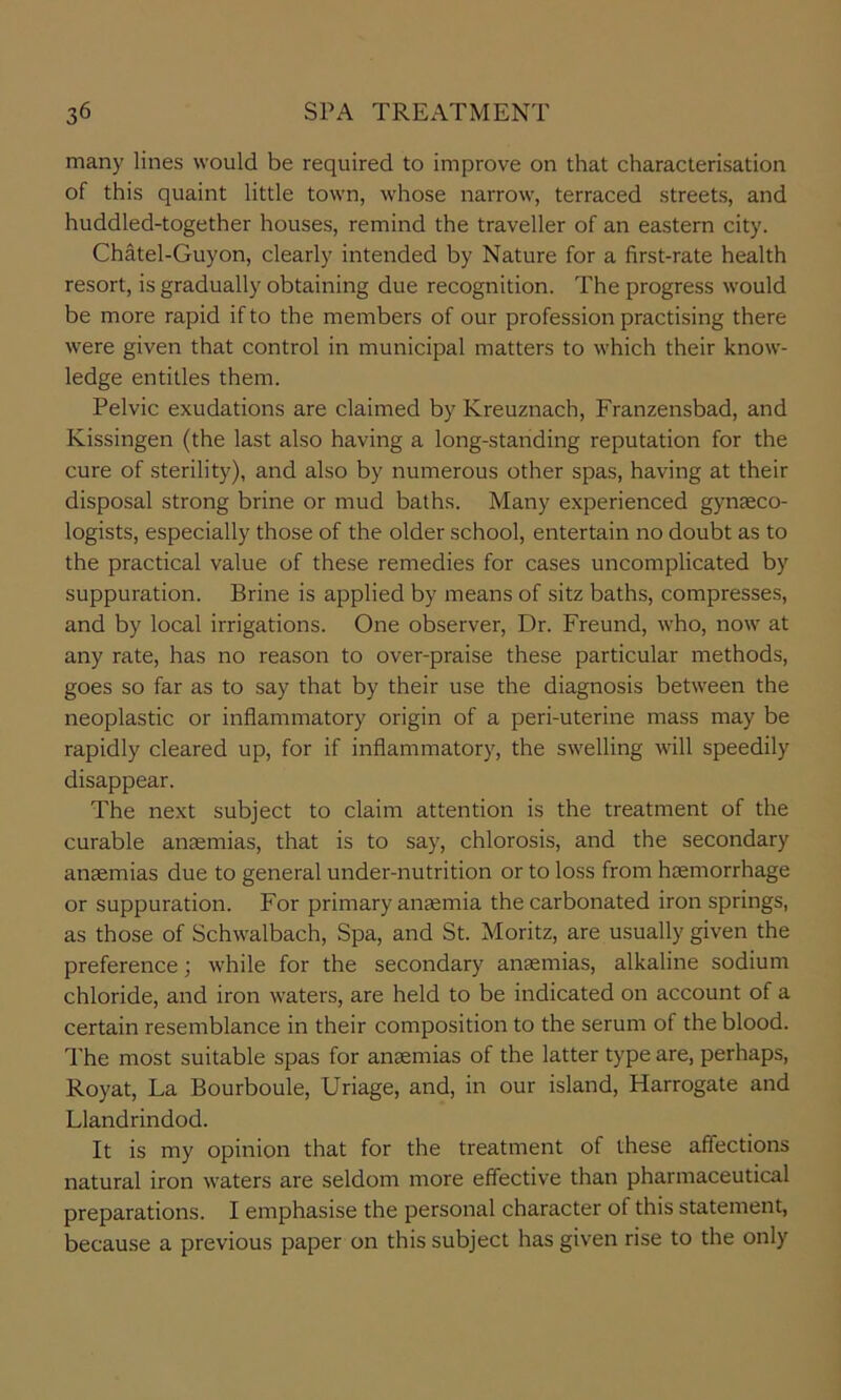 many lines would be required to improve on that characterisation of this quaint little town, w’hose narrow, terraced streets, and huddled-together houses, remind the traveller of an eastern city. Chatel-Guyon, clearly intended by Nature for a first-rate health resort, is gradually obtaining due recognition. The progress would be more rapid if to the members of our profession practising there were given that control in municipal matters to which their know- ledge entitles them. Pelvic exudations are claimed by Kreuznach, Franzensbad, and Kissingen (the last also having a long-standing reputation for the cure of sterility), and also by numerous other spas, having at their disposal strong brine or mud baths. Many experienced gynaeco- logists, especially those of the older school, entertain no doubt as to the practical value of these remedies for cases uncomplicated by suppuration. Brine is applied by means of sitz baths, compresses, and by local irrigations. One observer. Dr. Freund, who, now at any rate, has no reason to over-praise these particular methods, goes so far as to say that by their use the diagnosis between the neoplastic or inflammatory origin of a peri-uterine mass may be rapidly cleared up, for if inflammatory, the swelling will speedily disappear. The next subject to claim attention is the treatment of the curable anaemias, that is to say, chlorosis, and the secondary anaemias due to general under-nutrition or to loss from haemorrhage or suppuration. For primary anaemia the carbonated iron springs, as those of Schwalbach, Spa, and St. Moritz, are usually given the preference; while for the secondary anaemias, alkaline sodium chloride, and iron waters, are held to be indicated on account of a certain resemblance in their composition to the serum of the blood. The most suitable spas for anaemias of the latter type are, perhaps, Royat, La Bourboule, Uriage, and, in our island, Harrogate and Llandrindod. It is my opinion that for the treatment of these affections natural iron waters are seldom more effective than pharmaceutical preparations. I emphasise the personal character of this statement, because a previous paper on this subject has given rise to the only