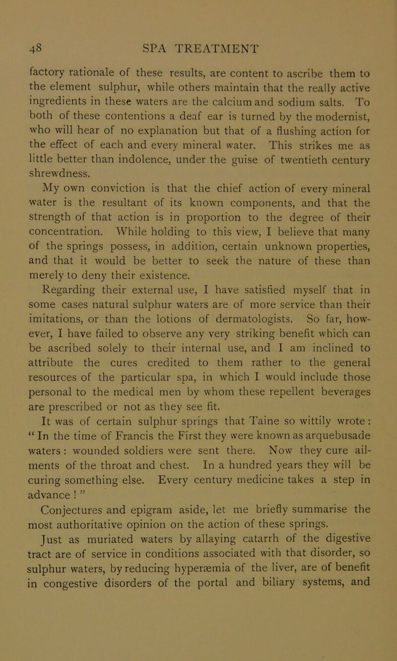 factory rationale of these results, are content to ascribe them to the element sulphur, while others maintain that the really active ingredients in these waters are the calcium and sodium salts. To both of these contentions a deaf ear is turned by the modernist, who will hear of no explanation but that of a flushing action for the effect of each and every mineral water. This strikes me as little better than indolence, under the guise of twentieth century shrewdness. My own conviction is that the chief action of every mineral water is the resultant of its known components, and that the strength of that action is in proportion to the degree of their concentration. While holding to this view, I believe that many of the springs possess, in addition, certain unknown properties, and that it would be better to seek the nature of these than merely to deny their existence. Regarding their external use, I have satisfied myself that in some cases natural sulphur waters are of more service than their imitations, or than the lotions of dermatologists. So far, how- ever, I have failed to observe any very striking benefit which can be ascribed solely to their internal use, and I am inclined to attribute the cures credited to them rather to the general resources of the particular spa, in which I would include those personal to the medical men by whom these repellent beverages are prescribed or not as they see fit. It was of certain sulphur springs that Taine so wittily wrote: “ In the time of Francis the First they were known as arquebusade waters : wounded soldiers were sent there. Now they cure ail- ments of the throat and chest. In a hundred years they will be curing something else. Every century medicine takes a step in advance ! ” Conjectures and epigram aside, let me briefly summarise the most authoritative opinion on the action of these springs. Just as muriated waters by allaying catarrh of the digestive tract are of service in conditions associated with that disorder, so sulphur waters, by reducing hypersemia of the liver, are of benefit in congestive disorders of the portal and biliary systems, and