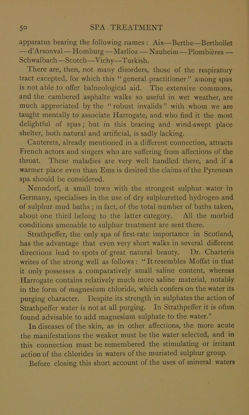 apparatus bearing the following names : Aix—Berthe—Berthollet — d’Arsonval — Homburg—Marlioz — Nauheim — Plombieres — Schwalbach—Scotch—Vichy—Turkish. There are, then, not many disorders, those of the respiratory tract excepted, for which this “ general practitioner ” among spas is not able to offer balneological aid. The extensive commons, and the cambered asphalte walks so useful in wet weather, are much appreciated by the “robust invalids” with whom we are taught mentally to associate Harrogate, and who find it the most delightful of spas; but in this bracing and wind-swept place shelter, both natural and artificial, is sadly lacking. Cauterets, already mentioned in a different connection, attracts French actors and singers who are suffering from affections of the throat. These maladies are very well handled there, and if a warmer place even than Ems is desired the claims of the Pyrenean spa should be considered. Nenndorf, a small town with the strongest sulphur water in Germany, specialises in the use of dry sulphuretted hydrogen and of sulphur mud baths ; in fact, of the total number of baths taken, about one third belong to the latter category. All the morbid conditions amenable to sulphur treatment are sent there. Strathpeffer, the only spa of first-rate importance in Scotland, has the advantage that even very short walks in several different directions lead to spots of great natural beauty. Dr. Charteris writes of the strong well as follows : “ It resembles Moffat in that it only possesses a comparatively small saline content, whereas Harrogate contains relatively much more saline material, notably in the form of magnesium chloride, which confers on the water its purging character. Despite its strength in sulphates the action of Strathpeffer water is not at all purging. In Strathpeffer it is often found advisable to add magnesium sulphate to the water.” In diseases of the skin, as in other affections, the more acute the manifestations the weaker must be the water selected, and in this connection must be remembered the stimulating or irritant action of the chlorides in waters of the muriated sulphur group. Before closing this short account of the uses of mineral waters