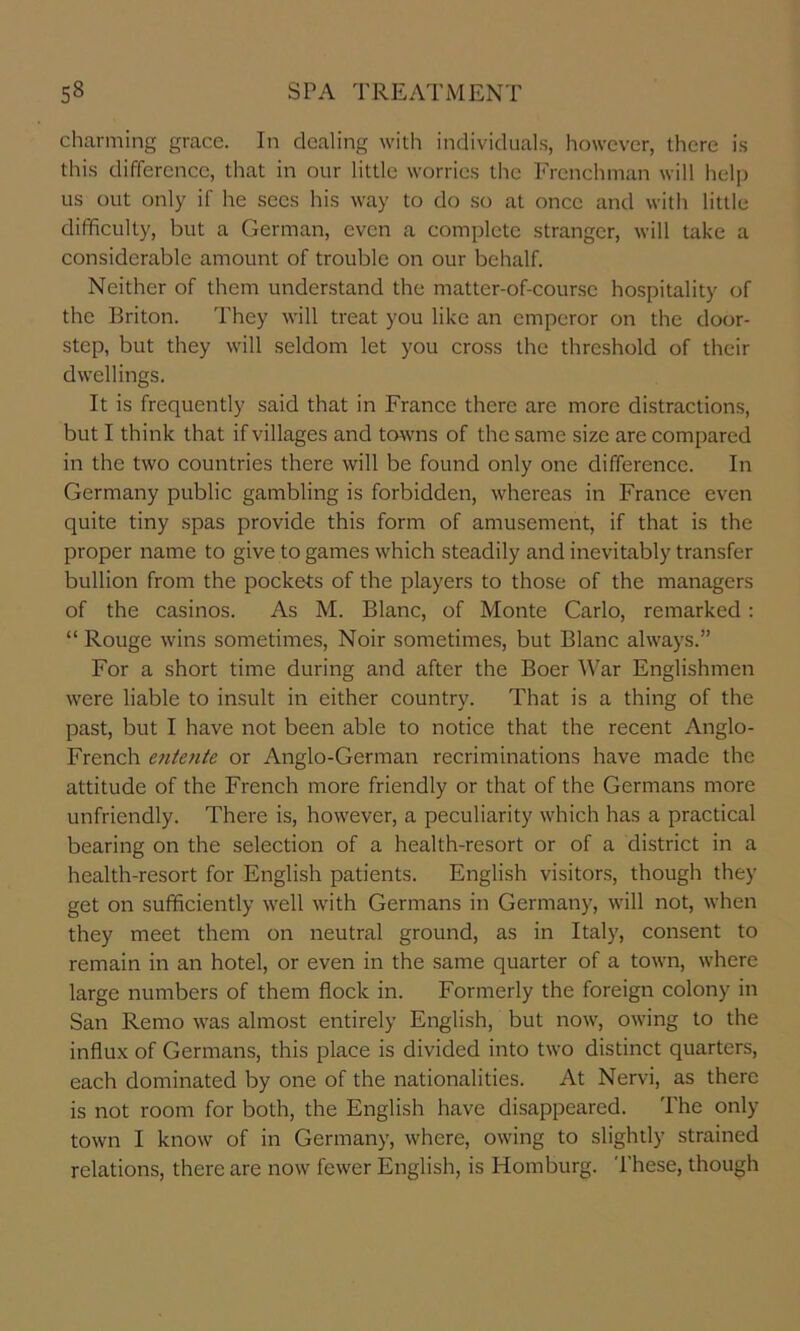 charming grace. In dealing with individuals, however, there is this difference, that in our little worries tlic Frenchman will help us out only if he secs his way to do so at once and with little difficulty, but a German, even a complete stranger, will take a considerable amount of trouble on our behalf. Neither of them understand the matter-of-course hospitality of the Eriton. They will treat you like an emperor on the door- step, but they will seldom let you cross the threshold of their dwellings. It is frequently said that in France there are more distractions, but I think that if villages and towns of the same size are compared in the two countries there will be found only one difference. In Germany public gambling is forbidden, whereas in France even quite tiny spas provide this form of amusement, if that is the proper name to give to games which steadily and inevitably transfer bullion from the pockets of the players to those of the managers of the casinos. As M. Blanc, of Monte Carlo, remarked: “ Rouge wins sometimes, Noir sometimes, but Blanc always.” For a short time during and after the Boer War Englishmen were liable to insult in either country. That is a thing of the past, but I have not been able to notice that the recent Anglo- French entente or Anglo-German recriminations have made the attitude of the French more friendly or that of the Germans more unfriendly. There is, however, a peculiarity which has a practical bearing on the selection of a health-resort or of a district in a health-resort for English patients. English visitors, though they get on sufficiently well with Germans in Germany, will not, when they meet them on neutral ground, as in Italy, consent to remain in an hotel, or even in the same quarter of a town, where large numbers of them flock in. Formerly the foreign colony in San Remo was almost entirely English, but now, owing to the influx of Germans, this place is divided into two distinct quarters, each dominated by one of the nationalities. At Nervi, as there is not room for both, the English have disappeared. The only town I know of in Germany, where, owing to slightly strained relations, there are now fewer English, is Homburg. These, though