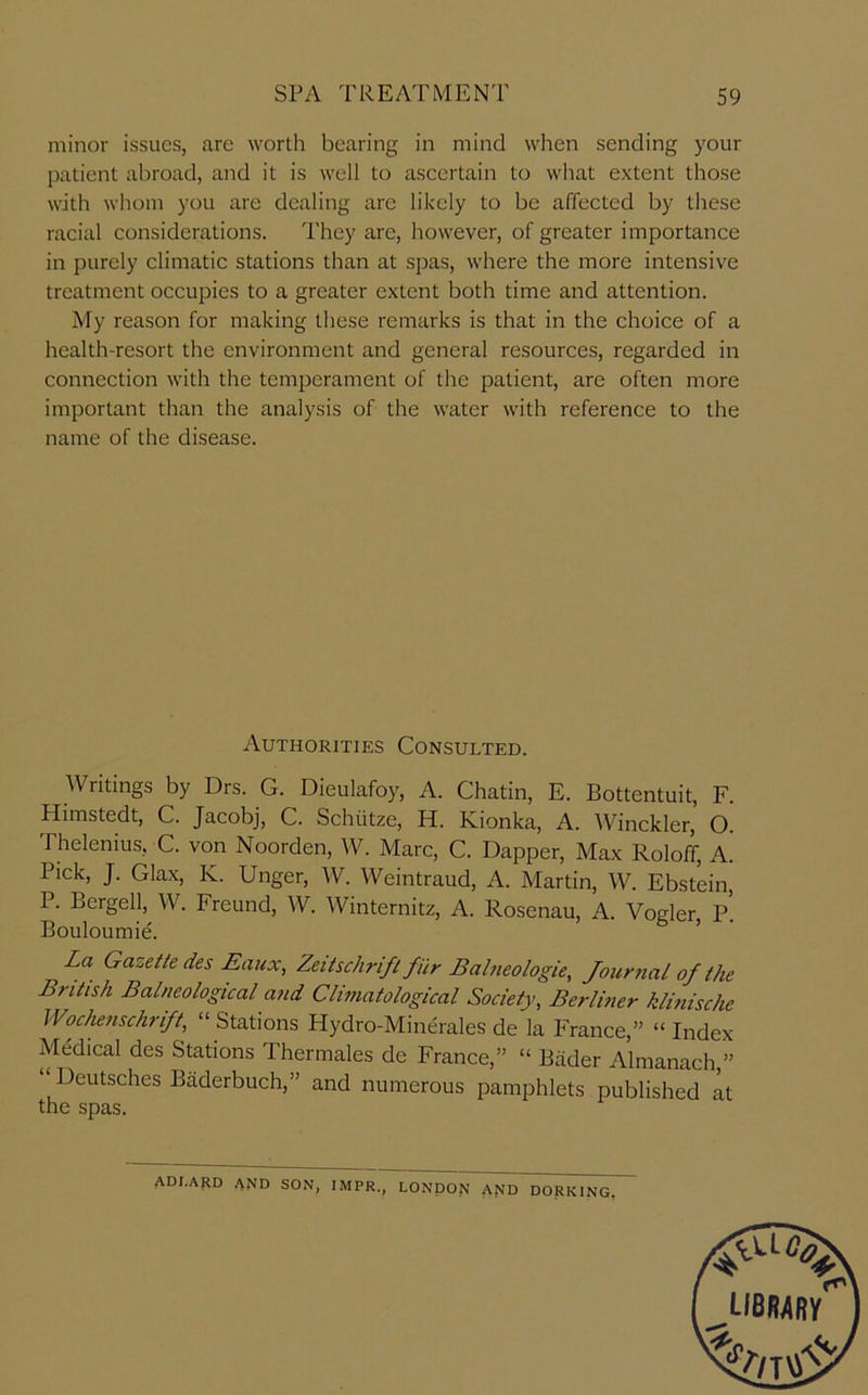 minor issues, arc worth bearing in mind when sending your patient abroad, and it is well to ascertain to what extent those with whom you are dealing are likely to be affected by these racial considerations. I’hey are, however, of greater importance in purely climatic stations than at spas, where the more intensive treatment occupies to a greater extent both time and attention. My reason for making these remarks is that in the choice of a health-resort the environment and general resources, regarded in connection with the temperament of the patient, are often more important than the analysis of the water with reference to the name of the disease. Authorities Consulted. Writings by Drs. G. Dieulafoy, A. Chatin, E. Bottentuit, F. Himstedt, C. Jacobj, C. Schiitze, H. Kionka, A. Winckler, O. Thelenius, C. von Noorden, AV. Marc, C. Dapper, Max Roloff, A. Pick, J. Glax, K. Unger, A\^. Weintraud, A. Martin, \A^. Ebstein, P. Bergell, AV. Freund, AV. AVinternitz, A. Rosenau, A. Voeler P Bouloumie. ’ La Gazette des Eaux, Zeitschrift fiir Bahieologie, Jouryial of the British Balneological and Climatological Society, Berlhier klitiische Wochenschrift, “ Stations Hydro-Minerales de la P'rance,” “ Index Medical des Stations Thermales de France,” “ Biider Almanach,” Deutsches Baderbuch,” and numerous pamphlets published at the spas. ADI.ARD and son, IMPR., LONDON AND DORKING.