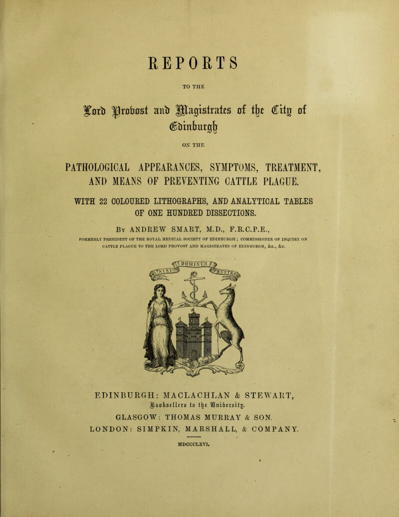 REPORTS TO THE Herb ^rotost anb litagisiraf.es of tin Ciig of (Ebiirlmrgjj OH THE PATHOLOGICAL APPEARANCES, SYMPTOMS, TREATMENT, AND MEANS OF PREVENTING CATTLE PLAGUE. WITH 22 COLOURED LITHOGRAPHS, AND ANALYTICAL TABLES OF ONE HUNDRED DISSECTIONS. By ANDREW SMART, M.D., F.R.C.P.E., FORMERLY PRESIDENT OF THE ROYAL MEDICAL SOCIETY OF EDINBURGH ; COMMISSIONER OF INQUIRY ON CATTLE PLAGUE TO THE LORD PROVOST AND MAGISTRATES OF EDINBURGH, &C., &C. EDINBURGH: MACLACHLAN & STEWART, |iookseUers lo i^e itnifrersif g. GLASGOW: THOMAS MURRAY & SON. LONDON: SIMPKIN, MARSHALL, & COMPANY. MDCCCLXVI.