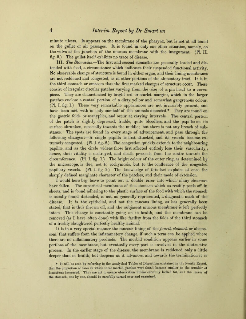 minute ulcers. It appears on the membrane of the pharynx, but is not at all found on the gullet or air passages. It is found in only one other situation, namely, on the vulva at the junction of the mucous membrane with the integument. (PI. II. fig. 5.) The gullet itself exhibits no trace of disease. III. The Stomachs.—The first and second stomachs are generally loaded and dis- tended with food, a circumstance which indicates their suspended functional activity. No observable change of structure is found in either organ, and their lining membranes are not reddened and congested, as in other portions of the alimentary tract. It is in the third stomach or omasom that the first marked changes of structure occur. These consist of irregular circular patches varying from the size ■ of a pin head to a crown piece. They are characterised by bright red or scarlet margins, which in the larger patches enclose a central portion of a dirty yellow and somewhat gangrenous colour. (PI. I. fig. 1.) These very remarkable appearances are not invariably present, and have been met with in only one-half of the animals dissected.* They are found on the gastric folds or manyplies, and occur at varying intervals. The central portion of the patch is slightly depressed, friable, quite bloodless, and the papillae on its surface shrunken, especially towards the middle ; but there is not any breach of sub- stance. The spots are found in every stage of advancement, and pass through the following changes:—A single papilla is first attacked, and its vessels become ex- tremely congested. (PI. I. fig. 2.) The congestion quickly extends to the neighbouring papillae, and as the circle widens those first affected entirely lose their vascularity ; hence, their vitality is destroyed, and death proceeds from the centre towards the circumference. (PI. I. fig. 1.) The bright colour of the outer ring, as determined by the microscope, is due, not to ecchymosis, but to the confluence of the congested papillary vessels. (PL I. fig. 2.) The knowledge of this fact explains at once the sharply defined marginate character of the patches, and their mode of extension. I would here beg leave to point out a double error into which many observers have fallen. The superficial membrane of this stomach which so readily peels off in sheets, and is found adhering to the plastic surface of the food with which the stomach is usually found distended, is not, as generally represented, a diagnostic mark of the disease. It is the epithelial, and not the mucous lining, as has generally been stated, that is thus thrown off, and the subjacent mucous membrane is left perfectly intact. This change is constantly going on in health, and the membrane can be removed (as I have often done) with like facility from the folds of the third stomach of a freshly slaughtered perfectly healthy animal. It is in a very special manner the mucous lining of the fourth stomach or aboma- som, that suffers from the inflammatory change, if such a term can be applied where there are no inflammatory products. The morbid condition appears earlier in some portions of the membrane, but eventually every part is involved in the destructive process. In the earlier stage of the disease, the membrane is reddened only a little deeper than in health, but deepens as it advances, and towards the termination it is * It will be seen by referring to the Analytical Tables of Dissections contained in the Fourth Report, that the proportion of cases in which these morbid patches were found became smaller as the number of dissections increased. They are apt to escape observation unless carefully looked for, an 1 the leaves of the stomach, one by one, should be carefully turned over and examined.