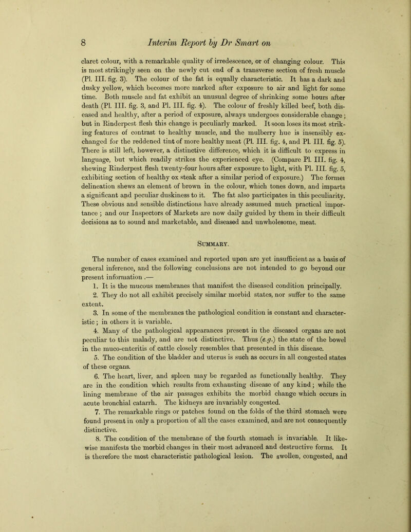 claret colour, with a remarkable quality of irredescence, or of changing colour. This is most strikingly seen on the newly cut end of a transverse section of fresh muscle (PI. III. fig. 3). The colour of the fat is equally characteristic. It has a dark and dusky yellow, which becomes more marked after exposure to air and light for some time. Both muscle and fat exhibit an unusual degree of shrinking some hours after death (PL III. fig. 3, and PI. III. fig. 4). The colour of freshly killed beef, both dis- eased and healthy, after a period of exposure, always undergoes considerable change ; but in Rinderpest flesh this change is peculiarly marked. It soon loses its most strik- ing features of contrast to healthy muscle, and the mulberry hue is insensibly ex- changed for the reddened tint of more healthy meat (PI. III. fig. 4, and PI. III. fig. 5). There is still left, however, a distinctive difference, which it is difficult to express in language, but which readily strikes the experienced eye. (Compare PI. III. fig. 4, shewing Rinderpest flesh twenty-four hours after exposure to light, with PI. III. fig. 5, exhibiting section of healthy ox steak after a similar period of exposure.) The formei delineation shews an element of brown in the colour, which tones down, and imparts a significant and peculiar duskiness to it. The fat also participates in this peculiarity. These obvious and sensible distinctions have already assumed much practical impor- tance ; and our Inspectors of Markets are now daily guided by them in their difficult decisions as to sound and marketable, and diseased and unwholesome, meat. Summary. The number of cases examined and reported upon are yet insufficient as a basis of general inference, and the following conclusions are not intended to go beyond our present information .— 1. It is the mucous membranes that manifest the diseased condition principally. 2. They do not all exhibit precisely similar morbid states, nor suffer to the same extent. 3. In some of the membranes the pathological condition is constant and character- istic ; in others it is variable. 4. Many of the pathological appearances present in the diseased organs are not peculiar to this malady, and are not distinctive. Thus (e.g.) the state of the bowel in the muco-enteritis of cattle closely resembles that presented in this disease. 5. The condition of the bladder and uterus is such as occurs in all congested states of these organs. 6. The heart, liver, and spleen may be regarded as functionally healthy. They are in the condition which results from exhausting disease of any kind; while the lining membrane of the air passages exhibits the morbid change which occurs in acute bronchial catarrh. The kidneys are invariably congested. 7. The remarkable rings or patches found on the folds of the third stomach were found present in only a proportion of all the cases examined, and are not consequently distinctive. 8. The condition of the membrane of the fourth stomach is invariable. It like- wise manifests the morbid changes in their most advanced and destructive forms. It is therefore the most characteristic pathological lesion. The swollen, congested, and