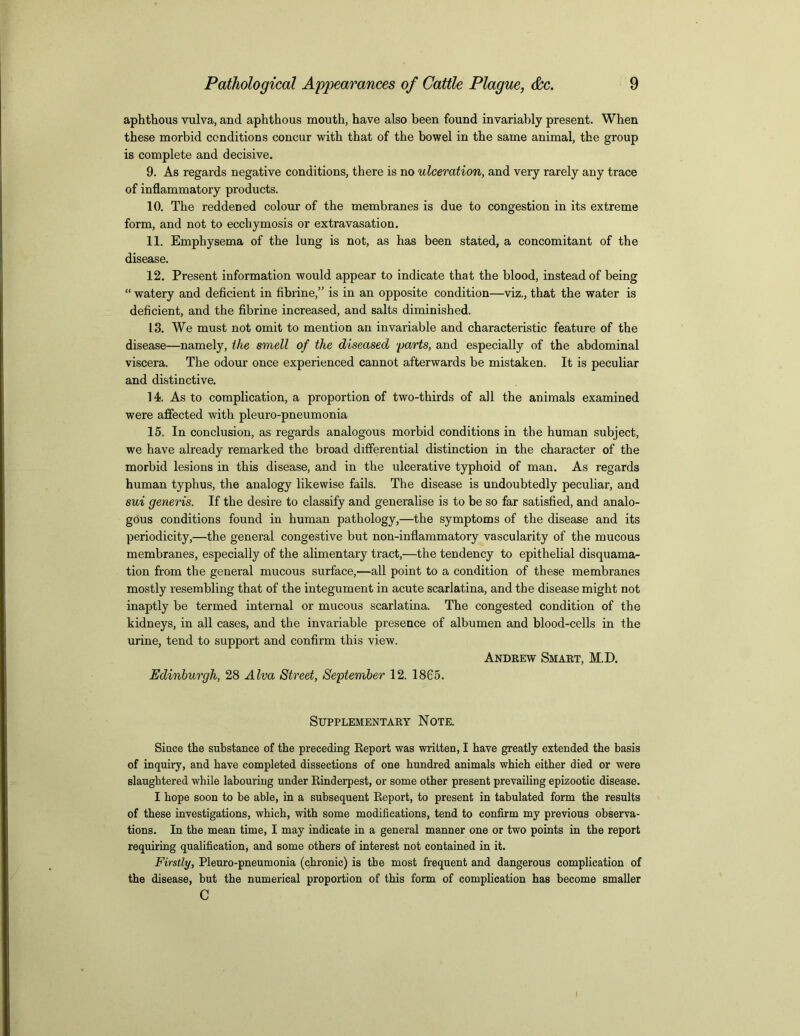 aphthous vulva, and aphthous mouth, have also been found invariably present. When these morbid conditions concur with that of the bowel in the same animal, the group is complete and decisive. 9. As regards negative conditions, there is no ulceration, and very rarely any trace of inflammatory products. 10. The reddened colour of the membranes is due to congestion in its extreme form, and not to ecchymosis or extravasation. 11. Emphysema of the lung is not, as has been stated, a concomitant of the disease. 12. Present information would appear to indicate that the blood, instead of being “ watery and deficient in fibrine,” is in an opposite condition—viz., that the water is deficient, and the fibrine increased, and salts diminished. 13. We must not omit to mention an invariable and characteristic feature of the disease—namely, the smell of the diseased 'parts, and especially of the abdominal viscera. The odour once experienced cannot afterwards be mistaken. It is peculiar and distinctive. 14. As to complication, a proportion of two-thirds of all the animals examined were affected with pleuro-pneumonia 15. In conclusion, as regards analogous morbid conditions in the human subject, we have already remarked the broad differential distinction in the character of the morbid lesions in this disease, and in the ulcerative typhoid of man. As regards human typhus, the analogy likewise fails. The disease is undoubtedly peculiar, and sui generis. If the desire to classify and generalise is to be so far satisfied, and analo- gous conditions found in human pathology,—the symptoms of the disease and its periodicity,—the general congestive but non-inflammatory vascularity of the mucous membranes, especially of the alimentary tract,—the tendency to epithelial disquama- tion from the general mucous surface,—all point to a condition of these membranes mostly resembling that of the integument in acute scarlatina, and the disease might not inaptly be termed internal or mucous scarlatina. The congested condition of the kidneys, in all cases, and the invariable presence of albumen and blood-cells in the urine, tend to support and confirm this view. Andrew Smart, M.D. Edinburgh, 28 Alva Street, September 12. 1865. Supplementary Note. Since the substance of the preceding Report was written, I have greatly extended the basis of inquiry, and have completed dissections of one hundred animals which either died or were slaughtered while labouring under Rinderpest, or some other present prevailing epizootic disease. I hope soon to be able, in a subsequent Report, to present in tabulated form the results of these investigations, which, with some modifications, tend to confirm my previous observa- tions. In the mean time, I may indicate in a general manner one or two points in the report requiring qualification, and some others of interest not contained in it. Firstly, Pleuro-pneumonia (chronic) is the most frequent and dangerous complication of the disease, but the numerical proportion of this form of complication has become smaller c I