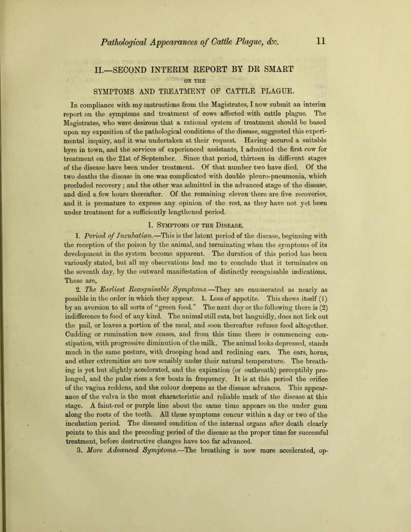 II.—SECOND INTERIM REPORT BY DR SMART ON THE SYMPTOMS AND TREATMENT OF CATTLE PLAGUE. In compliance with my instructions from the Magistrates, I now submit an interim report on the symptoms and treatment of cows affected with cattle plague. The Magistrates, who were desirous that a rational system of treatment should be based upon my exposition of the pathological conditions of the disease, suggested this experi- mental inquiry, and it was undertaken at their request. Having secured a suitable byre in town, and the services of experienced assistants, I admitted the first cow for treatment on the 21st of September. Since that period, thirteen in different stages of the disease have been under treatment. Of that number two have died. Of the two deaths the disease in one was complicated with double pleuro-pneumonia, which precluded recovery; and the other was admitted in the advanced stage of the disease, and died a few hours thereafter. Of the remaining eleven there are five recoveries, and it is premature to express any opinion of the rest, as they have not yet been under treatment for a sufficiently lengthened period. I. Symptoms of the Disease. 1. Period of Incubation.—This is the'latent period of the disease, beginning with the reception of the poison by the animal, and terminating when the symptoms of its development in the system become apparent. The duration of this period has been variously stated, but all my observations lead me to conclude that it terminates on the seventh day, by the outward manifestation of distinctly recognisable indications. These are, 2. The Earliest Recognisable Symptoms.—They are enumerated as nearly as possible in the order in which they appear. 1. Loss of appetite. This shews itself (1) by an aversion to all sorts of “green food.” The next day or the following there is (2) indifference to food of any kind. The animal still eats, but languidly, does not lick out the pail, or leaves a portion of the meal, and soon thereafter refuses food altogether. Cudding or rumination now ceases, and from this time there is commencing con- stipation, with progressive diminution of the milk. The animal looks depressed, stands much in the same posture, with drooping head and reclining ears. The ears, horns, and other extremities are now sensibly under their natural temperature. The breath- ing is yet but slightly accelerated, and the expiration (or outbreath) perceptibly pro- longed, and the pulse rises a few beats in frequency. It is at this period the orifice of the vagina reddens, and the colour deepens as the disease advances. This appear- ance of the vulva is the most characteristic and reliable mark of the disease at this stage. A faint-red or purple line about the same time appears on the under gum along the roots of the teeth. All these symptoms concur within a day or two of the incubation period. The diseased condition of the internal organs after death clearly points to this and the preceding period of the disease as the proper time for successful treatment, before destructive changes have too far advanced. 3. More Advanced Symptoms.—The breathing is now more accelerated, op-