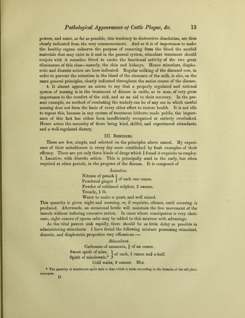 powers, and resist, as far as possible, this tendency to destructive dissolution, are thus clearly indicated from the very commencement. And as it is of importance to make the healthy organs subserve the purpose of removing from the blood the morbid materials that may exist in it and in the general system, stimulant treatment should conjoin with it remedies fitted to excite the functional activity of the two great eliminators of this class—namely, the skin and kidneys. Hence stimulant, diapho- retic and diuretic action are here indicated. Regular milking of the diseased cow, in order to prevent the retention in the blood of the elements of the milk, is also, on the same general principles, clearly indicated throughout the entire course of the disease. 4. It almost appears an axiom to say that a properly regulated and rational system of nursing is in the treatment of disease in cattle, as in man, of very great importance to the comfort of the sick, and as an aid to their recovery. In the pre- sent example, no method of combating the malady can be of any use in which careful nursing does not form the basis of every other effort to restore health. It is not idle to repeat this, because in any system of treatment hitherto made public, the import- ance of this fact has either been insufficiently recognised or entirely overlooked. Hence arises the necessity of there being kind, skilful, and experienced attendants, and a well-regulated dietary. III. Remedies, These are few, simple, and selected on the principles above stated. My experi- ence of their suitableness is every day more established by fresh examples of their efficacy. There are yet only three kinds of drugs which I found it requisite to employ. 1. Laxative, with diuretic action. This is principally used in the early, but often required at other periods, in the progress of the disease. It is composed of Laxative. Nitrate of potash 1 ■d i j . r of each one ounce. r owdered ginger ) Powder of sublimed sulphur, 2 ounces. Treacle, 1 lb. Water to make a quart, and well mixed. This quantity is given night and morning, or, if requisite, oftener, until scouring is produced. Afterwards, an occasional bottle will maintain the free movement of the bowels without inducing excessive action. In cases where constipation is very obsti- nate, eight ounces of epsom salts may be added to this mixture with advantage. As the vital powers sink rapidly, there should be as little delay as possible in administering stimulants. I have found the following mixture possessing stimulant, diuretic, and diaphoretic properties very efficacious :— Stimulant. Carbonate of ammonia, f of an ounce. Sweet spirit of nitre 1 o£ ^ , oimce ^ a_hal£ Spirit of mmderens, ) Cold water, 9 ounces. Mix. * The quantity of mindereris spirit here is that which is made according to the formula of the old phar- macopcea. D