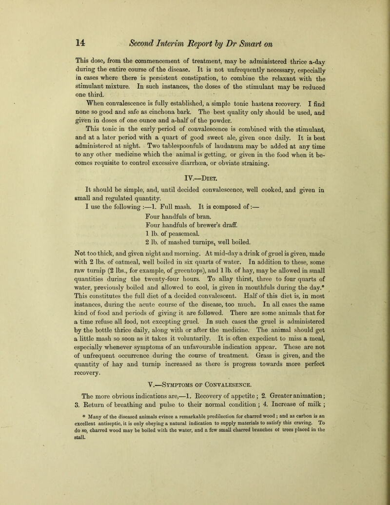 This dose, from the commencement of treatment, may be administered thrice a-day during the entire course of the disease. It is not unfrequently necessary, especially in cases where there is persistent constipation, to combiue the relaxant with the stimulant mixture. In such instances, the doses of the stimulant may be reduced one third. When convalescence is fully established, a simple tonic hastens recovery. I find none so good and safe as cinchona bark. The best quality only should be used, and given in doses of one ounce and a-half of the powder. This tonic in the early period of convalescence is combined with the stimulant, and at a later period with a quart of good sweet ale, given once daily. It is best administered at night. Two tablespoonfuls of laudanum may be added at any time to any other medicine which the animal is getting, or given in the food when it be- comes requisite to control excessive diarrhoea, or obviate straining. IV.—Diet. It should be simple, and, until decided convalescence, well cooked, and given in small and regulated quantity. I use the following :—1. Full mash. It is composed of:— Four handfuls of bran. Four handfuls of brewer’s draff. 1 lb. of peasemeal. 2 lb. of mashed turnips, well boiled. Not too thick, and given night and morning. At mid-day a drink of gruel is given, made with 2 lbs. of oatmeal, well boiled in six quarts of water. In addition to these, some raw turnip (2 lbs., for example, of greentops), and 1 lb. of hay, may be allowed in small quantities during the twenty-four hours. To allay thirst, three to four quarts of water, previously boiled and allowed to cool, is given in mouthfuls during the day.* This constitutes the full diet of a decided convalescent. Half of this diet is, in most instances, during the acute course of the disease, too much. In all cases the same kind of food and periods of giving it are followed. There are some animals that for a time refuse all food, not excepting gruel. In such cases the gruel is administered by the bottle thrice daily, along with or after the medicine. The animal should get a little mash so soon as it takes it voluntarily. It is often expedient to miss a meal, especially whenever symptoms of an unfavourable indication appear. These are not of unfrequent occurrence during the course of treatment. Grass is given, and the quantity of hay and turnip increased as there is progress towards more perfect recovery. V.—Symptoms of Conyalesence. The more obvious indications are,—1. Recovery of appetite ; 2. Greater animation; 3. Return of breathing and pulse to their normal condition ; 4. Increase of milk ; * Many of the diseased animals evince a remarkable predilection for charred wood ; and as carbon is an excellent antiseptic, it is only obeying a natural indication to supply materials to satisfy this craving. To do so, charred wood may be boiled with the water, and a few small charred branches ot trees placed in the stall.