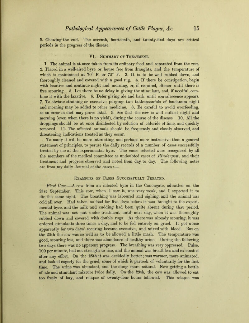 5. Chewing the cud. The seventh, fourteenth, and twenty-first days are critical periods in the progress of the disease. VI.—Summary of Treatment. 1. The animal is at once taken from its ordinary food and separated from the rest. 2. Placed in a well-aired byre or house free from draughts, and the temperature of which is maintained at 70° F. or 75° F. 3. It is to be well rubbed down, and thoroughly cleaned and covered with a good rug. 4. If there be constipation, begin with laxative and continue night and morning, or, if required, oftener until there is free scouring. 5. Let there be no delay in giving the stimulant, and, if needful, com- bine it with the laxative. 6. Defer giving ale and bark until convalescence appears. 7. To obviate straining or excessive purging, two tablespoonfuls of laudanum night and morning may be added to other medicine. 8. Be careful to avoid overfeeding, as an error in diet may prove fatal. 9. See that the cow is well milked night and morning (even when there is no yield), during the course of the disease. 10. All the droppings should be at once disinfected by solution of chloride of lime, and quickly removed. 11. The affected animals should be frequently and closely observed, and threatening indications treated as they occur. To many it will be more interesting, and perhaps more instructive than a general statement of principles, to peruse the daily records of a number of cases successfully treated by me at the experimental byre. The cases selected were recognised by all the members of the medical committee as undoubted cases of Rinderpest, and their treatment and progress observed and noted from day to day. The following notes are from my daily Journal of the cases :— Examples of Cases Successfully Treated. First Case.—A cow from an infected byre in the Canongate, admitted on the 21 st September. This cow, when I saw it, was very weak, and I expected it to die the same night. The breathing was laboured and sighing, and the animal was cold all over. Had taken no food for five days before it was brought to the experi- mental byre, and the milk and cudding had been quite absent during that period. The animal was not put under treatment until next day, when it was thoroughly rubbed down and covered with double rugs. As there was already scouring, it was ordered stimulants three times a day, and to be fed entirely on gruel. It got worse apparently for two days; scouring became excessive, and mixed with blood. But on the 25th the cow was so well as to be allowed a little mash. The temperature was good, scouring less, and there was abundance of healthy urine. During the following two days there was no apparent progress. The breathing was very oppressed. Pulse, 100 per minute, had not strength to rise, and the animal was breathless and exhausted after any effort. On the 28th it was decidedly better; was warmer, more animated, and looked eagerly for the gruel, some of which it partook of voluntarily for the first time. The urine was abundant, and the dung more natural. Now getting a bottle of ale and stimulant mixture twice daily. On the 29th, the cow was allowed to eat too freely of hay, and relapse of twenty-four hours followed. This relapse was